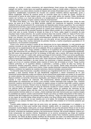 embargo, en Júpiter sí existe consciencia del espacio/tiempo lineal porque las inteligencias no-físicas
trabajan con karma. Júpiter tiene una superficie gaseosa que rodea un núcleo sólido y muchos de vosotros
pudisteis sentir a sus seres etéreos durante el impacto del cometa Shoemaker-Levy en 1994. Para ser más
específica: establecisteis nuevamente los vínculos con vuestros maestros etéricos espirituales, guías y
líderes angelicales. Muchos de vosotros sentís un profundo pesar por el dolor de Júpiter. Aunque no
reconozcáis la fuente de esta tristeza sentís brotar un gran poder dentro de vosotros. Estáis recordando
vuestro ser no-físico a un nivel más profundo y la reorganización de vuestro ser será más poderosa que
nada que hayáis conocido en todos vuestros ciclos de encarnaciones".
   "El tráfico entre Marte y la Tierra dejó de existir hace aproximadamente 500.000 años. Antes de esta
época, los seres de la Tierra y de Marte también viajaban por cuestiones de negocios, muchas veces
mediante formas de pensamiento 4D, comerciando con leyendas sobre héroes y guerreros. Era una relación
absolutamente divertida y sigue siendo la fuente de fascinación ilimitada que sentís con respecto a la guerra.
Es la razón por la que seguís siendo guerreros en vuestra parte masculina. Dado que yo sólo soy vuestro
reflector, las memorias de las grandes hazañas de Marte todavía existen en mi campo lunar y puedo sentir
cómo todo esto os excita. Durante el reinado de Aries en la Tierra, soléis repetir la actuación de este
arquetipo hasta niveles extremos. Así sucedió durante la fase más reciente -2160 a.C. hasta el Punto Cero-
y, nosotros, los seres de la Luna, decimos entonces: 'Allá van, repitiendo la Era de Aries.' Yo, sin embargo,
tengo una vibración muy pacífica y estoy extremadamente cansada de esta viejas obsesiones, de estos
viejos dramas aburridos de vuestro planeta; pero, por otra parte, sé que vosotros también estáis cansados
de todo ello. Tengo otras muchas memorias de grandes historias y sueños arquetípicos guardadas en mi
consciencia y me encantaría compartirlas".
   "Como Luna, siento la energía a través de las vibraciones de los rayos plateados. Lo más parecido que
vosotros conocéis de este tipo de percepción es cuando sale la luna llena bañando la superficie de aguas
tranquilas con su resplandeciente velo de luz plateada. Mi luz es opalescente y translúcida, como las mejillas
de una joven y bella mujer. Tengo cañadas y cráteres en mi superficie casi exenta de energía electromag-
nética. Mis vibraciones son tan etéreas que apenas hay carga dentro de mí; soy completamente equilibrada.
Soy 400 veces más pequeña que el Sol, sin embargo, el Sol está, más o menos, 400 veces más lejos de la
Tierra que yo; por eso, en vuestro cielo, parece que tenga el mismo tamaño. El Sol y yo somos equilibrados.
Algunos de mis cañadas y cráteres tienen altos rebordes y son muy profundos y mediante estos rebordes
capturo energía electromagnética del viento solar. Estas vibraciones rebotan entre los bordes de las cañadas
en forma de ondas resonantes y de esta manera, leo posiciones y ángulos planetarios. Cuando vosotros
jugáis con el eco en vuestras cañadas estáis creando el mismo tipo de energía en el aire. Tengo muchos
cráteres profundos en mi superficie debidos a asteroides y cometas y dentro de ellos hay centros de
consciencia -templos pequeños, blancos y redondos con sus cúpulas. Desde estas estructuras emitimos
pensamiento, y vosotros lo, recibís como sueños. Estas cúpulas transmiten nuestras frecuencias luminosas y
etéreas y contienen los registros de vuestras memorias y bancos mentales subconscientes".
   "Yo transmito estas frecuencias a aquellos individuos que magnéticamente tiran de mi energía. Humanos,
animales y otras diversas formas de vida literalmente magnetizan o retiran consciencia de mí. Son
vibraciones extremadamente sutiles que difieren de las interacciones polarizadas que existen en la superficie
de vuestro planeta. Son sentimientos que forman las motivaciones múltiples de vuestros patrones reactivos.
Neptuno también os transmite vibraciones espirituales, pero Neptuno tiene una agenda con vosotros que os
impulsa a crear sistemas de creencias. Mis emanaciones etéreas simplemente reflejan memorias
relacionadas con experiencias que tenéis y que modulan vuestra respuesta ante cualquier cosa. Vosotros
transmitís vuestros sentimientos a mis templos de registro porque no podríais desarrollar vuestros cuerpos
emocionales sin la memoria. Pensad cómo se dispara la memoria gracias a un olor, una imagen familiar o
una voz y entonces se desata toda una serie de memorias visuales en vuestro cerebro. Es como si tuvierais
una película dentro de vuestra cabeza. Todo esto sucede porque yo sostengo las memorias de las
experiencias de vuestras almas vida tras vida y la única manera de explorarlas es examinar vuestra mente
subconsciente mientras estéis en un cuerpo. ¿Cómo sostengo toda esta memoria para que vosotros tengáis
la posibilidad de explorar vuestro subconsciente? Puesto que ahora ya habéis descubierto la fibra óptica os
resultará más fácil imaginaros mis grandes registros de memoria. Tengo una idea fascinante para vosotros:
yo soy capaz de recordar tantas cosas porque os siento y las fibras ópticas están respondiendo a vuestros
sentimientos. Lo que sucede, es que vosotros aún no lo sabéis. Sin embargo, los animales almacenan la
memoria en sus cuerpos mientras viven y, por eso, ellos están más anclados en el momento presente que
vosotros".
   "Cuando estáis metidos en algún tipo de lucha como, por ejemplo, una enfermedad o un malestar y no
tenéis medios en lo físico para cambiar esta vibración, podéis sentir, en ocasiones, que el problema es
emocional. Cuando llegáis a este punto, en el que realmente veis que las soluciones físicas no son la única
posibilidad, yo os transmito una información extremadamente exacta y valiosa. Os sorprendería saber cómo,
de hecho, entendéis las realidades gracias a las transmisiones intuitivas. Me encanta reflejaros vuestra pro-
funda comprensión de vosotros mismos. Basándome en la enorme consciencia que tengo de vuestras
emociones, os digo que tenéis maneras de cambiar vuestro estado físico mediante vuestros sentimientos.
Por ejemplo, las Flores de Bach pueden modificar las vibraciones que crean una enfermedad física ya que
se basan en vuestra habilidad de identificar sentimientos. ¡Aceites aromáticos, de hecho, cambian vuestros
                                                     79
 