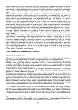 cuerpos! Determinados sonidos corresponden a órganos vitales y todas estas esencias trabajan con la alqui-
mia de vuestros cuerpos emocionales. Son métodos de sanación más sutiles y profundos que los que os
proporciona la medicina alopática porque os brinda la oportunidad de sanar una enfermedad mientras aun
está en vuestro cuerpo etérico -podéis localizar el 'mal-estar' que aún no ha entrado en vuestros cuerpos
físicos".
   "Si pretendéis abrir por completo vuestros receptores sensibles en esta vida, podéis aprovechar mis
extraordinarias enseñanzas pero ello supone un compromiso total. Como ya he dicho, mis templos de
registro contienen vuestros bancos de memoria subconsciente. ¿Qué son exactamente? Cada uno de
vosotros tiene un alma dentro de su cuerpo y este alma se reencarna una y otra vez en la Tierra, en otro
planeta o en las estrellas. Busca experiencias en muchos reinos para saber cómo expresarse a sí misma y
mis bancos de registro contienen las memorias de todos los sitios, incluso de otras galaxias. Habréis oído
comentar que seres de muchos reinos se están peleando para nacer en un cuerpo en la Tierra, la razón de
ello es que cada vez que tengáis una vida en la Tierra, podéis trabajar conscientemente con vuestros bancos
lunares de memoria subconsciente, cosa que no se puede hacer en ningún otro lugar. Es éste un tema muy
amplio y sólo hablaré de algunas cosas. Naturalmente, algunas experiencias son traumáticas y tienden a
limitar vuestro potencial expresivo en cada nueva vida. Muchos de vosotros ya sabéis que haciendo trabajos
corporales o terapias espirituales sois capaces de recuperar memorias negativas de vidas pasadas,
explorarlas y soltarlas cuando vuestro cuerpo está listo y que después os encontráis más ligeros, más armo-
niosos y felices".
   "¿De qué manera podríais trabajar conscientemente con vuestros bancos lunares de memoria
subconsciente? ¡Os sorprenderéis, estoy segura! Estas memorias existen en vuestra mente en forma de
sistemas de creencias que dicen 'no puedo tener esto, no puedo hacer aquello'. ¡Todas vuestras
conclusiones negativas referentes a experiencias pasadas están depositadas en mis bancos de memoria!
Las conclusiones positivas referentes al pasado existen en vuestra mente activa; están disponibles y son la
base de vuestras acciones libres. Mis bancos son un almacén de conclusiones negativas a las que habéis
llegado con respecto a vuestro potencial pero no podéis recordar el hecho original. Estas conclusiones
hacen que repitáis situaciones una y otra vez cuando en realidad tenéis la posibilidad de borrar la conclusión
negativa original. Esta tendencia reduce vuestra creatividad en todas las nuevas situaciones86. ¿Qué podéis
hacer al respecto? Aquí están mis propuestas:

Cómo manifestar la Realidad Física deseada:

Técnicas de manifestación lunar:

1) Confeccionad una lista de siete cosas que queréis que se manifiesten en vuestra realidad. Si queréis que
esto funcione ¡sed razonables! Escoged aquello que de verdad deseáis y no lo que creéis desear.
2) Coged la lista y trabajad con cada una de las cosas. Coged la primera cosa de la lista como, por ejemplo;
una radio y decid en voz alta: 'quiero una determinada radio por un precio determinado en un periodo de
tiempo determinado' Describid la radio, el precio y el espacio de tiempo pero no gastéis ningún pensamiento
en cómo lo vais a conseguir. No debéis pensar nunca en una persona o grupo específicos que os lo podrían
proporcionar pues estarías manipulando a otros.
3) Preguntad si de verdad queréis esa radio si ya la tuvierais. Pensadlo bien porque si no, abarrotareis
vuestra mente con cosas que creéis querer pero que en realidad no os importan. Sed cuidadosos en esto. Si
realmente no lo queréis, dejadlo que se marche.
4) Visualizad tres escenas con la radio llegando a vuestra realidad; visualizadlas en la parte frontal de la
cabeza y encima de vuestros ojos y después coged cada escena e imprimidla en el bulbo raquídeo (el lugar
donde la columna vertebral entra en el cráneo). Recordad, no visualicéis a ninguna persona específica ni
tampoco un lugar determinado que os ayuden a conseguir lo que queréis. No manipuléis la realidad de otros.
5) Repetid este proceso hasta que hayáis creado una lista de siete cosas que de verdad deseáis. Luego,
olvidadlo y despositad la lista en un lugar seguro. Chequead periódicamente y pronto os daréis cuenta de
que hay cosas de la lista que se manifiestan realmente. Cada vez que algo se manifiesta, tachadlo de la lista
y pensad en otra cosa para sustituirla. Haced que siempre se mantengan siete cosas en esta lista".

  "¿Qué tiene que ver la manifestación con los bancos lunares del subconsciente? Cada vez que manifestéis
aquello que de verdad queréis, estaréis borrando una memoria de 'no puedo' de mis bancos. ¡El propósito de
venir a la Tierra es conseguir aquello que queréis! Al final, cuando conseguís lo que queréis y en el momento
deseado, acabaréis queriendo muy poco, al igual que la gente indígena de la Tierra. Sin ni siquiera recordar
o procesar la experiencia que creó el 'no puedo', disiparéis estas memorias como si las cosas no hubieran

86
    Esta comprensión de que las conclusiones negativas con respecto a la vida son la causa de conductas repetitivas la obtuvo la
autora gracias a Tom Cratsley de Lilydale, New York. Cuando Tom me explicó esto, los Pleyadianos literalmente comenzaron a
gritar de que esta dinámica era la clave para entender el por qué del atasco emocionalmente en la Tierra.

                                                              80
 