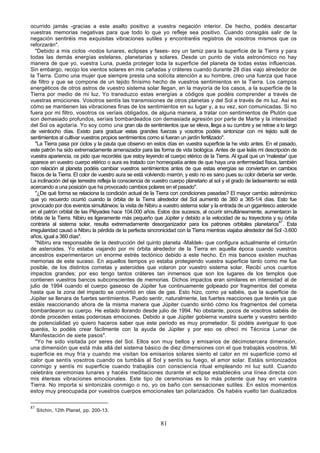ocurrido jamás -gracias a este asalto positivo a vuestra negación interior. De hecho, podéis descartar
vuestras memorias negativas para que todo lo que yo refleje sea positivo. Cuando consigáis salir de la
negación sentiréis mis exquisitas vibraciones sutiles y encontraréis registros de vosotros mismos que os
reforzarán".
   "Debido a mis ciclos -nodos lunares, eclipses y fases- soy un tamiz para la superficie de la Tierra y para
todas las demás energías estelares, planetarias y solares. Desde un punto de vista astronómico no hay
manera de que yo, vuestra Luna, pueda proteger toda la superficie del planeta de todas estas influencias.
Sin embargo, recojo los vientos solares en mis cañadas y cráteres cuando durante 28 días viajo alrededor de
la Tierra. Como una mujer que siempre presta una solícita atención a su hombre, creo una fuerza que hace
de filtro y que se compone de un tejido finísimo hecho de vuestros sentimientos en la Tierra. Los campos
energéticos de otros astros de vuestro sistema solar llegan, en la mayoría de los casos, a la superficie de la
Tierra por medio de mi luz. Yo transduzco estas energías a códigos que podéis comprender a través de
vuestras emociones. Vosotros sentís las transmisiones de otros planetas y del Sol a través de mi luz. Así es
cómo se mantienen las vibraciones finas de los sentimientos en su lugar y, a su vez, son comunicadas. Si no
fuera por mi filtro, vosotros os veríais obligados, de alguna manera, a tratar con sentimientos de Plutón que
son demasiado profundos, seríais bombardeados con demasiada agresión por parte de Marte y la intensidad
del Sol os agotaría. Yo soy como una gran ola de sentimientos que se eleva, llega a su cumbre y se retrae a lo largo
de veintiocho días. Existo para graduar estas grandes fuerzas y vosotros podéis sintonizar con mi tejido sutil de
sentimientos al cultivar vuestros propios sentimientos como si fueran un jardín fertilizado".
   "La Tierra pasa por ciclos y la pauta que observo en estos días en vuestra superficie la he visto antes. En el pasado,
este patrón ha sido extremadamente amenazador para las forma de vida biológica. Antes de que leáis mi descripción de
vuestra apariencia, os pido que recordéis que estoy leyendo el cuerpo etérico de la Tierra. Al igual que un 'malestar' que
aparece en vuestro cuerpo etérico o aura es tratado con homeopatía antes de que haya una enfermedad física, también
con relación al planeta podéis cambiar vuestros sentimientos antes de que estas energías se conviertan en cambios
físicos de la Tierra. El color de vuestro aura se está volviendo marrón, y esto no es sano pues su color debería ser verde.
La inclinación del eje terrestre refleja la consciencia de vuestro cuerpo planetario al sol y el grado de ladeamiento se está
acercando a una posición que ha provocado cambios polares en el pasado".
   "¿De qué forma se relaciona la condición actual de la Tierra con condiciones pasadas? El mayor cambio astronómico
que yo recuerdo ocurrió cuando la órbita de la Tierra alrededor del Sol aumentó de 360 a 365-1/4 días. Esto fue
provocado por dos eventos simultáneos: la visita de Nibiru a vuestro sistema solar y la entrada de un gigantesco asteroide
en el patrón orbital de las Pléyades hace 104.000 años. Estos dos sucesos, al ocurrir simultáneamente, aumentaron la
órbita de la Tierra. Nibiru es ligeramente más pequeño que Júpiter y debido a la velocidad de su trayectoria y su órbita
contraria al sistema solar, resulta extremadamente desorganizador para los patrones orbitales planetarios87. Esta
irregularidad causó a Nibiru la pérdida de la perfecta sincronicidad con la Tierra mientras viajaba alrededor del Sol -3.600
años, igual a 360 días".
   "Nibiru era responsable de la destrucción del quinto planeta -Maldek- que configura actualmente el cinturón
de asteroides. Yo estaba viajando por mi órbita alrededor de la Tierra en aquella época cuando vuestros
ancestros experimentaron un enorme estrés tectónico debido a este hecho. En mis bancos existen muchas
memorias de este suceso. En aquellos tiempos yo estaba protegiendo vuestra superficie tanto como me fue
posible, de los distintos cometas y asteroides que volaron por vuestro sistema solar. Recibí unos cuantos
impactos grandes; por eso tengo tantos cráteres tan inmensos que son los lugares de los templos que
contienen vuestros bancos subconscientes de memorias. Dichos impactos eran similares en intensidad al de
julio de 1994 cuando el cuerpo gaseoso de Júpiter fue continuamente golpeado por fragmentos del cometa
hasta que la zona del impacto se convirtió en olas de gas. Esto hizo, como ya sabéis, que la superficie de
Júpiter se llenara de fuertes sentimientos. Puedo sentir, naturalmente, las fuertes reacciones que tenéis ya que
estáis reaccionando ahora de la misma manera que Júpiter cuando sintió cómo los fragmentos del cometa
bombardearon su cuerpo. He estado llorando desde julio de 1994. No obstante, pocos de vosotros sabéis de
dónde proceden estas poderosas emociones. Debido a que Júpiter gobierna vuestra suerte y vuestro sentido
de potencialidad yo quiero haceros saber que este periodo es muy prometedor. Si podéis averiguar lo que
queréis, lo podéis crear fácilmente con la ayuda de Júpiter y por eso os ofrecí mi Técnica Lunar de
Manifestación de siete pasos".
   "Yo he sido visitada por seres del Sol. Ellos son muy bellos y emisarios de décimotercera dimensión,
una dimensión que está más allá del sistema básico de diez dimensiones con el que trabajáis vosotros. Mi
superficie es muy fría y cuando me visitan los emisarios solares siento el calor en mi superficie como el
calor que sentís vosotros cuando os tumbáis al Sol y sentís su fuego, el amor solar. Estáis sintonizados
conmigo y sentís mi superficie cuando trabajáis con consciencia ritual empleando mi luz sutil. Cuando
celebráis ceremonias lunares y hacéis meditaciones durante el eclipse establecéis una línea directa con
mis étereas vibraciones emocionales. Este tipo de ceremonias es lo más potente que hay en vuestra
Tierra. No importa si sintonizáis conmigo o no, yo os baño con sensaciones sutiles. En estos momentos
estoy muy preocupada por vuestros cuerpos emocionales tan polarizados. Os habéis vuelto tan dualizados

87
     Sitchin, 12th Planet, pp. 200-13.

                                                             81
 