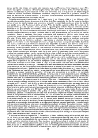 porque ponéis más énfasis en vuestro lado masculino que en el femenino. Esto bloquea mi suave filtro
lunar y os expone en exceso a vibraciones planetarias, tales como el control de los Anunnaki de Nibiru.
Ellos os han desviado muchas veces de vuestro lado femenino y esto es lo que hace tan difícil averiguar
cuáles son vuestros verdaderos sentimientos hacia ellos. Tampoco os permite ver lo que están creando en
todos los sectores de vuestra sociedad. Si activarais conscientemente vuestro lado femenino podríais
sentir siempre nuestras finas vibraciones etéreas".
   "Todas las sincronizaciones naturales de 12 -tales como 12 por 12 igual a 144, o 12 por 30 igual a 360-
han sido interrumpidas debido al aumento de la órbita de la Tierra alrededor del Sol. No obstante, también
se han creado las oportunidades para una mayor evolución y creatividad puesto que antes del cambio
todo estaba en su sitio, funcionando como un reloj. Antes del cambio vuestro sentido del tiempo era de
círculos infinitos y no de espirales. Ahora, durante el siguiente paso evolutivo hay que sintonizar con las
espirales de luz gradualmente ascendentes, como, por ejemplo, la espiral de Alción. Para conseguir esta
sintonización yo soy vuestra fuente más importante; vosotros ya podéis sentir el siguiente paso evolutivo y
os estoy reflejando el banco de datos cósmicos mes tras mes. Recordad que soy un filtro de las fuerzas
planetarias, solares y estelares. Una nueva cosmología está emergiendo. No hay mejor fuente para
resonar con estas energías que la meditación durante cada una de las trece lunas nuevas a lo largo del
año solar. El año solar puede ser abordado de manera más eficaz cuando se celebran ceremonias
especiales durante las divisiones cardinales -equinoccios y solsticios. Sintonizar con las trece lunas
amplía enormemente vuestra naturaleza femenina. La mejor manera de conseguirlo es meditar durante la
luna nueva, percibiendo qué información especial está disponible. Durante mi ciclo de trece lunas obser-
vad cómo la luz solar reflejada aumenta hasta la luna llena, intensificando estos sentimientos; luego,
soltadlos y vaciaos por dentro mientras la luna disminuye. Convertíos en un recipiente vacío para cuando
llegue la luna nueva. Podéis eliminar vuestro ego cada mes a partir de la luna llena hasta la siguiente luna
nueva. ¡Podéis renacer cada año trece veces con la luna nueva! Si hacéis esto -hace mucho tiempo esta
práctica fue muy avanzada en vuestro planeta y todavía existe en Bali- os sentiréis menos empujados por
las fuerzas solares y las agendas planetarias. Además, todo esto es muy fácil ya que, como una mujer
desnuda, me he puesto totalmente a vuestra disposición exponiéndome ante vosotros. Soy muy hermosa".
   "Mi responsabilidad es explicaros el principio del 13 durante cada año solar. De esta manera podéis sentir la esencia
mágica del 13 sin pensar en ello. La manera de reemplazar vuestra consciencia del 12 por la del 13, basado en la
sincronicidad, es trabajar con los ciclos lunares. Y luego, se puede obtener una base estructural desarrollando la
consciencia solar a través de la astrología. La astrología es la única herramienta para descodificar sentimientos por medio
de pensamientos; otro tipo de pensamientos os mete directamente en vuestra cabeza alejándoos de vuestro corazón.
Podéis salir de la polarización y dualidad dividiendo los planos horizontales de las dimensiones en 12 zonas -6 abajo y 6
arriba. Esto supone una 'expansión del espacio' y no una expansión del tiempo, tal como son mis 13 ciclos por año solar.
El espacio se expande mediante la geometría y el tiempo abre dimensiones si es sentido y no computado
constantemente. Os asombrará la brillantez y la libertad mental que está a vuestra disposición cuando intensifiquéis
vuestra vibración más allá de la vibración dualizada de vuestro cuerpo emocional y la expandáis al principio del 12. Estáis
corriendo como ratas en un laberinto mirando vuestros relojes y pensando que lo que esta sucediendo es esto o aquello.
Ésta es la razón por la que existen 12 casas en el Zodíaco aunque sean 13 constelaciones y 13 lunas las que marquen,
de hecho, vuestra consciencia diurna y nocturna. El principio estelar del 13, mediante las constelaciones, aumenta vuestra
percepción en 5D y no en 3D. Vivís en 3D y es ahí donde podéis trabajar para expandir vuestra percepción observando
todas las dinámicas como un campo de 12. Trabajar con el horóscopo como un mapa vital dividido en 12 zonas, es la
única herramienta que he encontrado para hacer que vuestra consciencia recupere el sentido de una Tierra sin cronizada,
tal como era cuando el año solar tenía 360 días". "Hay 12 casas en el sistema de casas natales. 6 arriba y 6 abajo
estableciendo seis principios de polaridad -arriba y abajo- en la carta natal. (Ver llustr.2). Podéis examinar estas 6
polaridades y aplicarlas a vosotros mismos sin saber nada de astrología. Simplemente mirad los 12 campos de estilos
básicos de vida y observad cuál de las secciones refleja una lucha en vuestra vida. Por ejemplo, matrimonio/relación de
pareja/relaciones en general (`otros' en llustr. 2). Si miráis ahora, la sección opuesta yo/temas míos (`uno mismo' en llustr.
2), os daréis cuenta de que hay mucha energía ahí. Por ejemplo, estáis agotados por una relación exigente y habéis
olvidado quiénes sois u, os sentís llenos de poder pero vuestra pareja se queja de ser ignorada. Casi siempre tenéis algún
desequilibrio en alguna de las doce polaridades; si sencillamente enviáis más energía a la parte débil y moduláis la parte
en la que sois demasiado fuertes, toda vuestra personalidad se equilibrará al instante. Os volvéis armoniosos y podéis
sentir mis emanaciones útiles. Las doce casas son condicionamientos solares ya que las 6 casas superiores representan
al día -realidad superior- y las 6 inferiores a la noche -mundo inferior. Vale la pena dominar estos temas porque, cuando
os equilibréis, dejaréis de estar atascados dentro de vosotros mismos. Soltaréis, os olvidaréis de vosotros y os expandiréis
mágicamente al 13. Estar anclado en el 12 es una mera cimentación básica que, sin embargo, es la clave para manejar la
gran luz solar que alimenta vuestra mente día tras día".
   "Al sintonizar con la emanación espiral del 13, disparada por mi viaje a través de vuestras noches, podréis sentir siem-
pre mis vibraciones más sutiles. Es mi regalo para vosotros. Yo siempre estoy disponible para vosotros de la misma
manera que el Sol se levanta cada día. La esencia lunar o femenina es la que os ayuda a dejar de pensar durante
un rato y volveros receptivos simplemente. Daos cuenta de cómo el cronometraje lo es todo en este asunto. Mi
cronometraje penetra vuestro subconsciente ya que activa la glándula pineal, fuente de la inteligencia cósmica. De
hecho, la luz que es reflejada desde mi superficie es leída por vuestras glándulas internas del cerebro. La glándula
pineal es la más activa cuando os encontráis en total oscuridad, hecho que solamente ocurre durante la luna oscura,
                                                             82
 