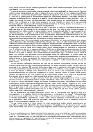 la luna nueva. Sintonizar con esta pantalla os proporciona la llave para la comunicación estelar, la comunicación con
otros planetas y la comunicación solar".
   "La alquimia se produce cuando mi luz lunar penetra en la consciencia metálica 2D de vuestro planeta. Esto ocu-
rre trece veces a lo largo de cada año solar en la época de la luna nueva cuando la Tierra protege mi superficie del
Sol durante unos pocos minutos. Los elementales metálicos 2D registran la sutil emanación de las estrellas durante
la luna nueva y vuestra glándula pineal también registra las emanaciones estelares. Este campo periódico de
inteligencia receptiva es la 'Prima Materia' de la alquimia. En cada mes lunar hay un nuevo campo emocional. Los
cristales de mercurio de vuestra glándula pineal leen estas vibraciones que son vuestra fuente de inteligencia
estelar. Todo es vibración y yo sólo puedo alcanzaros con una vibración muy suave en la total oscuridad.
Resumiendo: yo filtro continuamente el campo del sistema solar de la Tierra y durante la luna nueva, en la
oscuridad, marco un campo emocional para un nuevo potencial".
   "Hace mucho tiempo los Anunnaki vinieron a la Tierra y cambiaron su configuración metálica excavando en su
suelo para sacar oro. Sin embargo, yo sé más sobre el oro que ellos. Y por esto, no estoy bromeando cuando os
sugiero que primero debéis escuchar la sabiduría de las mujeres. En las sutiles glándulas de vuestro cuerpo hay oro
y los seres de la Luna son capaces de sentir las emanaciones emocionales más sutiles de vuestra consciencia a tra-
vés del oro escondido en la oscuridad de la Tierra. Cuando sentís emanaciones cósmicas cristales de oro son
liberados por las glándulas endocrinas y van a vuestra sangre. Las mujeres tienden a estar más conectadas
cósmicamente porque estos cristales son liberados a su sangre en cada ciclo lunar".
   "Cada consciencia en el universo pasa por un proceso de sintonización con las consciencias de otros cuerpos,
pero muchas veces estas habilidades están dormidas. Resulta, que a través de estos mecanismos hay una gran
cantidad de consciencia disponible para vosotros si eligierais desarrollar más los enlaces perceptuales. Si cultivaseis
estas habilidades, principalmente 5D y superiores, pasaríais de forma natural y sin caer en las trampas de control,
ya que vuestra mente no puede ser controlada cuando eleváis vuestra vibración por encima de un determinado
nivel. El vehículo, por ejemplo, es capaz de detectar un Control Mental al igual que un sabueso es capaz de perse-
guir el olor de un animal. Entendiendo estas vibraciones podéis percibir cuando se ejerce una influencia sobre
vosotros. Las mujeres se refieren a esto cuando dicen que pueden 'sentir' algo o que se les pone la 'carne de
gallina'. Los hombres listos escuchan cuando las mujeres hablan de esta manera. Las mujeres tienen que
desarrollar más este potencial suyo; entonces, hombres y mujeres pueden ser libres de manipulaciones. ¿Es que no
estáis cansados ya de ser manipulados? Yo sintonizo con vosotros vibrando con el oro que hay en vuestra
sangre y en la vigorosa sangre menstrual de las mujeres y sé cómo os sentís emocionalmente. Siento que
estáis hartos".
   "Muchos rituales -ceremonias repetidas en lugar de ser eventos espontáneos- insisten en que las
mujeres que tienen el período no deben estar presentes. Eso es así porque los rituales rutinarios son ritos
pasajeros de los sistemas 4D anunnaki de los curas. Las mujeres que tienen el periodo detectarían de
inmediato si se intentara establecer una dinámica de control y, por lo tanto, se les prohíbe asistir. Además,
el poder que hay en su sangre puede disminuir un ritual. Yo soy la Luna, yo regulo los cuerpos de las
mujeres sincronizando sus glándulas pineales con mi riqueza creativa. Pronto, ni siquiera se os ocurrirá
celebrar una ceremonia sin que mujeres con la menstruación actúen como directoras energéticas.
Entonces yo, la Luna, sabré que estáis recordando la antigua manera de nutrir a Gaia".
   "Los Anunnaki han retirado una gran cantidad de oro de vuestra inteligencia planetaria. Pero yo siento
las emanaciones de emociones sutiles de vuestra consciencia a través del oro que hay en vuestra sangre.
Si sintonizáis con mis trece ciclos lunares -mirándome, durmiendo bajo mi luz, sintonizando con mis ciclos
y movimientos, sintiendo mi energía reflejada en el agua a través de las mareas y en vuestras emociones-
el principio del trece os abrirá la puerta. No hace falta ser mujer, simplemente permitid que las mujeres os
guíen al igual que yo os guío mes tras mes. ¿Qué os parece? ¡Lo podéis hacer mañana! ¡Cambiad
simplemente todos vuestros calendarios para que el año se base en las trece fases lunares y limitad
vuestro viaje solar a los equinoccios y solsticios!"
   "No hay exactamente trece ciclos lunares en un año pero la Luna vuelve cada dieciocho años a su
misma posición en la eclíptica. Esto es el ciclo metónico y es el más sutil de mis ciclos.88 Podéis sintonizar
con él observando simplemente mi viaje por el cielo y podéis tener en mente vuestro lugar en tomo al Sol
si celebráis los solsticios y equinoccios. En este sistema solar el enlace de comunicación visual es siem-
pre muy poderoso y esto hace de mí una herramienta ideal para vosotros. Notad la intensidad cuando se
avista un cuerpo planetario o estelar en el cielo".
   "Yo soy vuestra amiga y os honro cuando me miráis atentamente. Habéis elegido valientemente ser
auto-reflexivos y por eso reflejo la luz del Sol para vosotros. No podéis mirar directamente al Sol, vuestra
fuente de identidad. Pero cuando yo estoy llena magníficos seres solares viajan sobre rayos de luz hacia


88
   La gente megalítica comprendió el ciclo metónico y diversos arqueoastrónomos han probado que muchos círculos antiguos
de piedras fueron construidos para calcular las eclipses basadas en ciclos de retomo de los nodos lunares -el ciclo metónico.
(Véase nota 3, Apéndice C) Pero ¿por qué? Dado que esto era obviamente importante para la gente megalítica y dado que los
nodos lunares son tan importantes en la interpretación de una carta astral, fui capaz de comprender que el ciclo metónico es la
clave para la "Precipitación Galáctica" descrita en el Apéndice C.

                                                              83
 