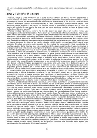 mí. Los recibo trece veces al año, recolecto su poder y colmo las matrices de las mujeres con sus vibracio-
nes".

Satya y el Despertar en la Sangre
  "Soy yo, Satya, y ¡esta información de la Luna es muy sabrosa! En Alción, nosotros accedemos a
vuestra realidad por medio de la Luna porque nos permite saber cómo son vuestros sentimientos. Cuando
accedemos a vuestro Sol establecemos una comunicación estelar desde el Sol a Alción y con el Centro
Galáctico -el sistema cósmico de comunicación en la Tierra. Sin embargo, cuando leemos vuestra Luna
sentimos vuestra atmósfera, las mareas de vuestros mares, la intensidad de vuestro amor y cómo os
cautiva el misterio de una noche de luna. Así es cómo sentimos vuestros anhelos y deseos más
profundos. ¿Cómo os leemos?"
  "Yo leo vuestras vibraciones, como ya he descrito, cuando se crean fotones en vuestros reinos. Las
noticias procedentes de la Biblioteca de Alción dicen que realmente se están aumentando las frecuencias
de los fotones en vuestro sistema. Yo no podría recibir más fotones si no estuvieseis entrando en la Banda
de Fotones. Recibo estos impulsos y leo vuestra consciencia cuando las antipartículas se funden con sus
análogos positivos; es como si fueran palomitas que saltan por vuestras dimensiones. Ahora mismo estoy
muy interesada en el estado de vuestro cuerpo emocional ya que estoy detectando a través de los fotones
un enorme aumento de violencia en vuestro planeta. Habéis tenido muchas fases históricas de gran
violencia. El actual incremento está causado por los medios de comunicación. Sois conscientes de
muchos aspectos de la violencia pero no necesariamente los estáis experimentando vosotros mismos a
nivel personal. Esto está creando una importante distorsión porque: 1) la violencia sólo es relevante para
el individuo que ló está viviendo; y 2) cuando cientos de millones de personas oyen hablar de la violencia
en general, a través de los medios de comunicación, se distorsiona su significado real de mala manera.
Daos cuenta de que, durante un hecho traumático, la gente que lo observa siente muchas veces más
miedo que aquellos que lo están viviendo. Antes de la aparición de la televisión y de los medios de
comunicación masiva, raramente vivenciasteis la violencia; ahora estáis viendo violencia todos los días.
Desde nuestra perspectiva pleyadiana, tenéis un grado de violencia sin precedente, excepto en 10.800
a.C. cuando hubo un cambio polar, una época en la que también hubo un tremendo grado de violencia. Es
hora de que evaluéis el impacto que supone empaparos de tanta violencia a través de la visión ya que os
altera de la misma manera que os trastornó el auténtico cambio polar. Algunos de los psíquicos que están
augurando grandes cambios en la Tierra están basando sus predicciones en vibraciones que estáis
emitiendo porque estáis viendo tanta violencia. A mí me parece que la lectura de vuestro aura por parte de
la Luna supone un gran reto porque la energía roja procede de la violencia. La última vez que estuvisteis
sumergidos en la Banda de Fotones durante la Era de Leo -10.800 a 8640 a.C.- y conforme os estáis
acercando al cinturón, y vuestra atmósfera está cambiando, os estáis poniendo nerviosos. Debido a la
violencia en vuestros medios de comunicación muchos de vosotros sentís un constante temor a un cata-
clismo real. Estos temores duran más tiempo que cualquier posible cataclismo real porque morís en él. Ya
lo dice el antiguo refrán: un trauma vivido no es nada al lado de un trauma imaginado".
  "Vuestros plexos solares están siendo agitados, la violencia está aumentando y vuestra realidad se está
convirtiendo en una tormenta de fuego. No obstante, lo que pueda pasar durante el próximo viaje por la
Banda de Fotones no tiene porqué ser necesariamente lo mismo que lo que pasó durante el último viaje. Es
obvio que los dramas exhibidos en los medios disparan la violencia real y es hora de que retiréis vuestro
apoyo a este abuso continúo. Estáis siendo dopados y vuestro apoyo a semejante sistema con vuestro
tiempo y dinero me produce confusión ya que mientras tanto, los manipuladores 4D se ríen de vosotros.
Incluso, ellos mismos se sorprenden de hasta dónde pueden llegar. Para ellos todo esto es simplemente un
chiste lucrativo. En lo referente al tema del dinero estáis muy alejados de vuestra integridad. Cuando yo leo
fotones en estos días me doy cuenta de que muchos de vosotros reaccionáis demasiado deprisa ante un
estímulo. Esto dificulta el mantenimiento de la integridad kármica e impide el ahorro de vuestro dinero".
  "¿Qué quiero decir con 'integridad kármica' ? Cuando algo os estimula, primero debéis observar cómo lo
sentís. Una vez que lo hayáis sentido de verdad debéis utilizar vuestro cerebro y examinar el tema. Utilizad
estos maravillosos bancos de datos que hay en vuestros cerebros ya que ellos pueden crear un campo
energético a partir de vuestro cuerpo. Practicadlo durante unos días y empezarán a ocurrir sincronicidades
que os indicarán cómo actuar. ¿Por qué sucede esto? Al examinar vuestra realidad, mediante vuestros
sentimientos y bancos de datos mentales, vuestros guías -seres arquetípicos que trabajan con vosotros en
vuestra evolución- pueden disparar sincronicidades desde muchas dimensiones que os muestren cuál ha de
ser vuestro paso siguiente. Los impulsos procedentes de fotones están activando mucha energía en 3D y
esto, a su vez, acelera a 4D, que responde disparando actuaciones tan rápidamente como sea posible.
Mientras tanto, lo único que tenéis que hacer en 3D es no perder el rumbo, seguir vuestra voluntad y
tomaros el tiempo para vivenciar vuestras propias pautas. ¡Recordad! Estos patrones irrepetibles son vuestro
secreto, vuestra mónada, vuestro regalo en una encarnación. Vida tras vida, no habéis vivido aquello que
elegisteis antes del nacimiento. ¡Ahora es el momento!"


                                                     84
 