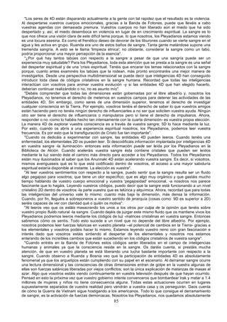 "Los seres de 4D están disparando actualmente a la gente con tal rapidez que el resultado es la violencia.
Al despertarse vuestros cuerpos emocionales, gracias a la Banda de Fotones, puede que llevéis a cabo
vuestras agendas con demasiada premura. Vuestros cuerpos no han liberado aún el miedo que ha sido
despertado y, así, el miedo desemboca en violencia en lugar de en crecimiento espiritual. La sangre es lo
que nos ofrece una visión clara de este difícil tema porque, lo que nosotros, los Pleyadianos estamos viendo
es una locura asesina. Es como el frenético deseo de devorar de los tiburones cuando se vierte sangre en el
agua y les activa en grupo. Ruanda era uno de estos baños de sangre. Tanta gente matándose supone una
tremenda sangría. A esto se le llama 'limpieza étnica'; no obstante, considerar la sangre como un tabú,
podría proporcionar una mayor percepción de la esencia".
  "¿Por qué hay tantos tabúes con respecto a la sangre a pesar de que una sangría puede ser un
experiencia muy saludable? Para los Pleyadianos, toda esta atención que se presta a la sangre es una señal
del despertar espiritual y de una 'crisis espiritual. Tenéis que encarar los temas relacionados con la sangre
porque, cuanto antes examinéis los tabúes que la rodean, más pronto encontraréis una mejor manera de
investigarlos. Desde una perspectiva multidimensional se puede decir que inteligencias 4D han conseguido
introducir toda clase de códigos cristalinos en la sangre humana. Recordad que todas las inteligencias
interactúan con vosotros para animar vuestra evolución -y si las entidades 4D que han elegido hacerlo,
deberían continuar realizándolo o no, no es asunto mío".
  "Debéis comprender que todas las dimensiones están gobernadas por el libre albedrío y, nosotros los
Pleyadianos, no tenemos el derecho de meternos en vuestros campos para detener las actividades de las
entidades 4D. Sin embargo, como seres de una dimensión superior, tenemos el derecho de investigar
cualquier consciencia en la Tierra. Por ejemplo, vosotros tenéis el derecho de saber lo que vuestros amigos
están haciendo pero no tenéis ningún derecho de influenciarles a no ser que soliciten vuestra ayuda. Ningún
otro ser tiene el derecho de influenciaros o manipularos pero sí tiene el derecho de impulsaros. Ahora,
responder o no -como lo habéis hecho tan intensamente con la cuarta dimensión- es vuestra propia elección.
La manera 4D de explorar vuestra consciencia es a través de vuestra sangre; 5D lo hace mediante la luz.
Por esto, cuando os abrís a una experiencia espiritual nosotros, los Pleyadianos, podemos leer vuestra
frecuencia. Es por esto que la transfiguración de Cristo fue tan importante".
  "Cuando os dedicáis a experimentar con sangre, las entidades 4D pueden leeros. Cuando tenéis una
enfermedad, los elementales 2D os pueden leer. Si descodificáis información implantada por inteligencias 4D
en vuestra sangre -la iluminación- entonces esta información puede ser leída por los Pleyadianos en la
Biblioteca de Alción. Cuando aceleráis vuestra sangre ésta contiene cristales que pueden ser leídos
mediante la luz siendo éste el camino más directo para acceder a los Pleyadianos. Todos los Pleyadianos
están muy ilusionados al saber que los Anunnaki 4D están acelerando vuestra sangre. Es decir, si vosotros,
mismos averiguaseis qué es lo que está codificado dentro de vosotros, el acceso a una mayor sabiduría
espiritual estaría disponible al instante. La elección es vuestra".
  "Al leer vuestros sentimientos con respecto a la sangre, puedo sentir que la sangre resulta ser un fluido
algo pegajoso para vosotros; que tiene un olor específico; que es algo muy orgánico y que gastáis mucho
tiempo hablando de vuestro cuerpo emocional y vuestra 'pegajosidad' emocional, -a nosotros nos parece
fascinante que lo hagáis. Leyendo vuestros códigos, puedo decir que la sangre está funcionando a un nivel
cristalino 2D dentro de vosotros -la parte vuestra que es telúrica y alquímica. Ahora, recordad que para todas
las inteligencias del universo vale lo mismo: cuanto más baja la dimensión, más densa la información.
Cuando, por fin, lleguéis a sobreponeros a vuestro sentido de jerarquía (cosas como: 9D es superior a 2D)
seréis capaces de ver con claridad qué o quién os motiva".
  "Al leeros veo que os estáis masacrando los unos a los otros por culpa de la opinión que tenéis sobre
vuestro propio fluido natural -la sangre. Cuando dejéis de juzgar este mismo fluido que os mantiene vivos los
Pleyadianos podremos leeros mediante los códigos de luz -matrices cristalinas en vuestra sangre. Entonces
sabremos cómo os sentís. Todo esto sucede a un nivel que no depende del libre albedrío. Por ejemplo,
nosotros podemos leer fuerzas telúricas en vuestro planeta --el potencial de cambios en la Tierra- gracias a
los elementales y vosotros podéis hacer lo mismo. Estamos leyendo vuestro reino con gran fascinación e
interés dado que vosotros estáis sintiendo el despertar de los elementales y nosotros nos estamos
enterando de los increíbles cambios que están sucediendo en los códigos cristalinos de vuestra sangre".
  "Cuando entréis en la Banda de Fotones estos códigos serán liberados en el campo de inteligencias
humanas y animales ya que la consciencia reside en la sangre. Os daréis cuenta, si prestáis mucha
atención, de que en vuestro planeta se está liberando una lucha bastante importante con respecto a la
sangre. Cuando observo a Ruanda y Bosnia veo que la participación de entidades 4D es absolutamente
fenomenal ya que los arquetipos están cumpliendo con su papel en el escenario. Al derramar sangre ocurre
una lectura dimensional y las consciencias de otras dimensiones entran de golpe en la vuestra algunas de
ellas son fuerzas satánicas liberadas por viejos conflictos; son la única explicación de matanzas de masas al
azar. Algo que vosotros estáis viendo continuamente en vuestra televisión después de que hayan ocurrido.
Pensad en esto la próxima vez que vuestro gobierno intente convenceros que bombardear Irak y matar a 1.4
millones de mujeres y niños no tiene consecuencia alguna. Todas estas actuaciones ocurren en lugares
supuestamente separados de vuestra realidad pero vendrán a vuestra casa y os perseguirán. Daos cuenta
de cómo la Guerra de Vietnam sigue hostigando a los americanos. Todo lo que consigue el derramamiento
de sangre, es la activación de fuerzas demoníacas. Nosotros los Pleyadianos, nos quedamos absolutamente
                                                     85
 
