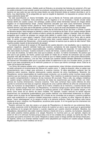 pasmados ante vuestra tozudez. ¡Sabéis quién es Drácula y os encantan las historias de vampiros! ¿Por qué
no podéis entender lo que sucede cuando se producen semejantes baños de sangre? También nos gustaría
haceros ver que cada vez que veis las cosas desde una sola dimensión éstas se vuelven aburridas y, por lo
tanto, muy deprimentes. Si os preguntáis por qué os engulle la depresión, la respuesta es: porque veis las
cosas solamente desde 3D".
  "Se está escenificando un drama formidable. Veo que la Banda de Fotones está activando poderosas
fuerzas telúricas y cristalinas. Esta activación sólo es negativa si no os enraizáis y hacéis circular estas
fuerzas dentro de vuestro cuerpo. Sin embargo, podéis activar estas tremendas fuerzas sin ningún efecto
negativo en el espacio/tiempo lineal. ¡Tened relaciones sexuales que sean como terremotos! ¡Entonad,
cantad, vibrad y respirad hondo! ¡Sentid la Tierra responder a vuestro regalo! ¡Bailad, trabajad con barro
creando formas cuyo tacto sea el del planeta y pintad como si rayos de luces atravesasen los pinceles!"
  "Las matrices cristalinas del reino telúrico son las ondas de Gaia dentro de los 'ley lines' y vórtices. Cuando
se derrama sangre, ésta impregna el planeta y vuelve a la consciencia de Gaia. Es en vuestra sangre dónde
se almacenan los registros; ella contiene el eterno anhelo de perfección, belleza y libertad. Gaia es cálida y
acogedora pero cuando se empapa con sangre grita debido a vuestro dolor y se siente como una madre
cuyo hijo recibe un nuevo golpe o rasguño. Como núcleo central de consciencia de la Tierra, ella no siente
dolor, lo sentís vosotros. ¿Creéis que un volcán siente dolor cuando explota? Gaia es simplemente una
energía que sostiene las frecuencias. ¿Cómo podría rechazar la esencia que es parte de ella misma? Sólo
vosotros podéis impedir el derramamiento de sangre".
  "La manera de actuar de la sangre en 3D depende de vuestra elección y los resultados, que a vosotros os
parecen negativos, seguirán siéndolo hasta que vosotros -portadores de este exquisito fluido alquímico-
toméis consciencia de vuestras responsabilidades -vuestras habilidades de responder. En este sentido he
sido clara desde el principio. Vuestra evolución a través del tiempo, vuestra activación no desaparecerá. Y,
en el caso de anularse, no habría otra cosa que la estasis, es decir, no habría movimiento. No parece que
esto sea lo que queréis. De hecho, parece que estáis en medio de un frenesí de activación que os puede
propulsar más allá del dilema. Lo único que sucede es que no habéis pasado por este portal anteriormente.
Todo es nuevo para vosotros y, una vez más, os repito que vuestros miedos salvajes referentes a la Banda
de Fotones son infundados dado que lo que pasó antes no determina lo que va a suceder ahora. Lo que sí
crea lo que pasa actualmente es la intención puesta en un futuro que sentís converger ahora. Éste es el
poder de la espiral del tiempo".
  "Los Sirios del sistema estelar sirio y aquellos que experimentan vidas híbridas sirios/terrestres también
se están activando al incrementarse los fotones en vuestro reino. Y, dada la situación, ellos no saben qué
comportamiento vais a elegir para activaros a vosotros mismos. Si ellos ejerciesen cualquier tipo de
influencia sobre vosotros, estarían obstruyendo vuestra elección de cómo manifestaros. Nosotros, los
Pleyadianos, somos responsables de nuestra propia conducta y yo os podría contar muchas cosas sobre
nosotros que son buenas y otras tantas que son malas. Pero nosotros no podemos hacernos responsables
de vuestro comportamiento ni tampoco de las maneras 4D anunnaki. Pese a ello, los códigos cristalinos
de vuestra sangre contienen oscuras memorias de todas las experiencias que habéis vivido con inteli-
gencias de muchas dimensiones, inclusive nosotros. Todo esto comenzó hace cuatro billones de años
cuando la consciencia de Gaia se organizó. Después de unos cuántos billones de años de consciencia de
Gaia, los humanos se desarrollaron a partir de la matriz cristalina de la memoria y vosotros lleváis esta
mezcla en vuestra sangre. Nosotros, los Pleyadianos, no tenemos sangre pues nuestra matriz de memoria
es de luz. Nuestra resonancia con vosotros se produce gracias a los cristales de vuestra sangre y nos
sentís como seres de luz dentro de estos cristales. Por ejemplo, nuestro vehículo ha tenido algunas
experiencias con sanadores guatemaltecos que pueden detectar una enfermedad acelerando su sangre.
Pueden sentir el poder de los elementales 2D a través de los minerales de la sangre y nosotros podemos
sentir esta aceleración en vuestros cristales sanguíneos cuando un chaman os sana. Algunos de ellos lo
llaman `hacer relampaguear' en la sangre al amar a la persona enferma. Dado que activan esta fuerza
mediante el amor, nosotros, los Pleyadianos, acudimos para ayudar. A mí me gusta que los chamanes nos
inviten de esta manera".
  "Nuestro vehículo ha visto dos veces a un grupo de Pleyadianos y lo describe en sus anteriores libros.
En ambas ocasiones sintió la felicidad que emana de nuestra luz azul y que es igual que la generosidad
que sentimos en la sangre del chaman o cuando viajamos por vuestra columna vertebral. Nosotros, los
Pleyadianos, descubrimos más sobre nosotros mismos a través de la luz y, vosotros, los humanos, descubrís
más sobre vosotros mismos gracias a la. sangre. Nosotros no morimos pero yo, por ejemplo, dejaría de
existir en 3D si mi vehículo muriese porque estoy viva en los cristales de su sangre, su fuente de vida. Por
supuesto que podría encontrar otro canal. Respecto a estas cosas no tengo sentido del tiempo lineal pero,
de repente, siento a un chaman rastrear nuestro amor pleyadiano por vosotros en vuestra sangre. Nuestra
llegada supone una fusión extática con la luz".




                                                       86
 