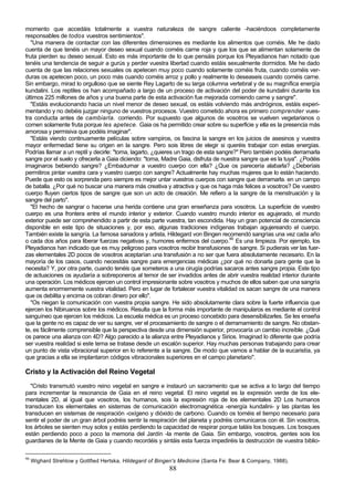 momento que accedáis totalmente a vuestra naturaleza de sangre caliente -haciéndoos completamente
responsables de todos vuestros sentimientos".
   "Una manera de contactar con las diferentes dimensiones es mediante los alimentos que coméis. Me he dado
cuenta de que tenéis un mayor deseo sexual cuando coméis carne roja y que los que se alimentan solamente de
fruta pierden su deseo sexual. Esto es más importante de lo que pensáis porque los Pleyadianos han notado que
tenéis una tendencia de seguir a gurús y perder vuestra libertad cuando estáis sexualmente dormidos. Me he dado
cuenta de que las relaciones sexuales os apetecen muy poco cuando solamente coméis fruta, cuando coméis ver-
duras os apetecen poco, un poco más cuando coméis arroz y pollo y realmente lo deseaseis cuando coméis carne.
Sin embargo, mirad lo orgulloso que se siente Rey Lagarto de su larga columna vertebral y de su magnífica energía
kundalini. Los reptiles os han acompañado a largo de un proceso de activación del poder de kundalini durante los
últimos 225 millones de años y una buena parte de esta activación fue mejorada comiendo carne y sangre".
   "Estáis evolucionando hacia un nivel menor de deseo sexual, os estáis volviendo más andróginos, estáis experi-
mentando y no debéis juzgar ninguno de vuestros procesos. Vuestro cometido ahora es primero comprender vues-
tra conducta antes de cambiarla. corriendo. Por supuesto que algunos de vosotros se vuelven vegetarianos o
comen solamente fruta porque les apetece. Gaia os ha permitido crear sobre su superficie y ella es la presencia más
amorosa y permisiva que podéis imaginar".
   "Estáis viendo continuamente películas sobre vampiros, os fascina la sangre en los juicios de asesinos y vuestra
mayor enfermedad tiene su origen en la sangre. Pero sois libres de elegir si queréis trabajar con estas energías.
Podrías llamar a un reptil y decirle: "toma, lagarto, ¿quieres un trago de esta sangre?" Pero también podéis derramarla
sangre por el suelo y ofrecerla a Gaia diciendo: "toma, Madre Gaia, disfruta de nuestra sangre que es la tuya". ¿Podéis
imaginaros bebiendo sangre? ¿Embadurnar a vuestro cuerpo con ella? ¿Que os parecería alabarla? ¿Deberíais
permitiros pintar vuestra cara y vuestro cuerpo con sangre? Actualmente hay muchas mujeres que lo están haciendo.
Puede que esto os sorprenda pero siempre es mejor untar vuestros cuerpos con sangre que derramarla. en un campo
de batalla. ¿Por qué no buscar una manera más creativa y atractiva y que os haga más felices a vosotros? De vuestro
cuerpo fluyen ciertos tipos de sangre que son un acto de creación. Me refiero a la sangre de la menstruación y la
sangre del parto".
   "El hecho de sangrar o hacerse una herida contiene una gran enseñanza para vosotros. La superficie de vuestro
cuerpo es una frontera entre el mundo interior y exterior. Cuando vuestro mundo interior es agujerado, el mundo
exterior puede ser comprehendido a partir de esta parte vuestra, tan escondida. Hay un gran potencial de consciencia
disponible en este tipo de situaciones y, por eso, algunas tradiciones indígenas trabajan agujereando el cuerpo.
También existe la sangría. La famosa sanadora y artista, Hildegard von Bingen recomendó sangrías una vez cada año
o cada dos años para liberar fuerzas negativas y, humores enfermos del cuerpo.90 Es una limpieza. Por ejemplo, los
Pleyadianos han indicado que es muy peligroso para vosotros recibir transfusiones de sangre. Si pudierais ver las fuer-
zas elementales 2D pocos de vosotros aceptarían una transfusión a no ser que fuera absolutamente necesario. En la
mayoría de los casos, cuando necesitáis sangre para emergencias médicas ¿por qué no donarla para gente que la
necesita? Y, por otra parte, cuando tenéis que someteros a una cirugía podrías sacaros antes sangre propia. Este tipo
de actuaciones os ayudaría a sobreponeros al temor de ser invadidos antes de abrir vuestra realidad interior durante
una operación. Los médicos ejercen un control impresionante sobre vosotros y muchos de ellos saben que una sangría
aumenta enormemente vuestra vitalidad. Pero en lugar de fortalecer vuestra vitalidad os sacan sangre de una manera
que os debilita y encima os cobran dinero por ello".
   "Os niegan la comunicación con vuestra propia sangre. He sido absolutamente clara sobre la fuerte influencia que
ejercen los Nibiruanos sobre los médicos. Resulta que la forma más importante de manipularos es mediante el control
sanguíneo que ejercen los médicos. La escuela médica es un proceso concebido para desensibilizarles. Se les enseña
que la gente no es capaz de ver su sangre, ver el procesamiento de sangre o el derramamiento de sangre. No obstan-
te, es fácilmente comprensible que la perspectiva desde una dimensión superior, provocaría un cambio increíble. ¿Qué
os parece una alianza con 4D? Algo parecido a la alianza entre Pleyadianos y Sirios. Imaginad lo diferente que podría
ser vuestra realidad si este tema se tratase desde un escalón superior. Hay muchas personas trabajando para crear
un punto de vista vibracional superior en lo referente a la sangre. De modo que vamos a hablar de la eucaristía, ya
que gracias a ella se implantaron códigos vibracionales superiores en el campo planetario".

Cristo y la Activación del Reino Vegetal
   "Cristo transmutó vuestro reino vegetal en sangre e instauró un sacramento que se activa a lo largo del tiempo
para incrementar la resonancia de Gaia en el reino vegetal. El reino vegetal es la expresión verde de los ele-
mentales 2D, al igual que vosotros, los humanos, sois la expresión roja de los elementales 2D Los humanos
transducen los elementales en sistemas de comunicación electromagnética -energía kundalini- y las plantas les
transducen en sistemas de respiración -oxígeno y dióxido de carbono. Cuando os toméis el tiempo necesario para
sentir el poder de un gran árbol podréis sentir la respiración del planeta y podréis comunicaros con él. Sin vosotros,
los árboles se sienten muy solos y estáis perdiendo la capacidad de respirar porque taláis los bosques. Los bosques
están perdiendo poco a poco la memoria del Jardín -la mente de Gaia. Sin embargo, vosotros, gentes sois los
guardianes de la Mente de Gaia y cuando recordéis y sintáis esta fuerza impediréis la destrucción de vuestra biblio-

90
     Wighard Strehlow y Gottfied Hertska, Hildegard of Bingen's Medicine (Santa Fe: Bear & Company, 1988).
                                                           88
 