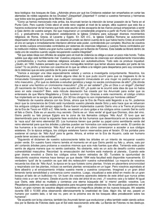 teca biológica -los bosques de Gaia. ¿Adivináis ahora por qué los Cristianos estaban tan empeñados en cortar las
alamedas de robles sagrados de los Druidas? ¡Despertad! ¡Depertad! Y contad a vuestros hermanos y hermanas
que todos sois los guardianes de la Mente de Gaia".
   "Como ya hemos mencionado más arriba, los Anunnaki tenían la intención de tomar posesión de la Tierra en el
Punto Cero. Pero cuando Cristo elevó el verde reino vegetal al nivel de la sangre, ellos supieron que esto iba a
haceros evolucionar de tal manera que todo este asunto se les escaparía de las manos porque empezaríais a sentir
a Gaia dentro de vuestra sangre. Así que maquinaron un considerable programa a partir de Punto Cero hasta 325
d.C. y gradualmente os manipularon estableciendo la Iglesia Cristiana para subyugar diversos movimientos
religiosos de Roma, Grecia, el Levante y Egipto. En 325 d.C., la Iglesia Católica Romana se autonombró
dispensador oficial de la Eucaristía. Los césares anunnaki se dieron cuenta de lo que había hecho Cristo al convertir
el vino en sangre e inmediatamente intentaron eliminar este poder, controlándolo por completo. Muchos de vosotros
aun tenéis cuerpos emocionales controlados por sistemas de creencias religiosas y cuerpos físicos controlados por
la institución médica. Habrá una gran lucha cuando viajéis por la Banda de Fotones. Esta batalla se librará dentro de
cada uno de vosotros cuando vayáis recuperando vuestra integridad".
   "Sé que estas ideas son difíciles de aceptar pero el nivel de violencia os obliga a cavar un poco más hondo. Todos
sabéis que algo está terriblemente mal. Vuestros prejuicios y sistemas de creencias son absolutamente irracionales
y contradictorios y muchos sistemas religiosos actuales son autodestructivos. Todo esto os produce inquietud.
¿Quién, en 1950, hubiera pensado que muchos monaguillos tendrían que temer abusos sexuales por parte de los
curas? Yo os pincho y bromeo con vosotros en lo que se refiere a la religión para despertaros pero soy consciente
de lo doloroso que es esta perdida de fe para vosotros".
   "Vamos a escoger una idea especialmente velada y vamos a investigarla conjuntamente. Nosotros, los
Pleyadianos, queremos saber si tenéis alguna idea de lo que pudo ocurrir para que os tragaseis lo de la
Inmaculada Concepción puesto que cualquier concepción inmaculada en una mujer no podría producir un
niño masculino. ¿Por qué os dedicáis a estudiar genética y luego no sacáis conclusiones de ello? ¿De dónde
iba a sacar una hembra un cromosoma masculino? ¿De un ser estelar? ¿De un Dios o un ángel? ¡Gentes!
¡El nacimiento de Cristo fue un hecho que sucedió en 3D! ¿A quién se le ocurrió esta idea de que no había
sexo en esta creación? Bien, esta ridícula desviación fue creada por los Anunnaki para evitar que os
enteraseis de que María Magdalena y Cristo tuvieron un hijo. Gracias a este nacimiento, el código crístico
fue implantado en la sangre del planeta. ¡En 3D los códigos no son implantados por hombres célibes!"
   "Hablando de nuestra alianza con los Sirios, ahora que la Era de Piscis está llegando a su fin, podemos
decir que la consciencia de Cristo está inundando vuestro planeta desde Sirio y esto hace que se refuercen
los antiguos códigos del campo egipcio. Éstos fueron implantados cuando Osiris vino a la Tierra al principio
de la Era de Tauro en 4320 a.C. Más tarde, se asestó un duro golpe a los códigos sirios cuando Set le cortó
el falo a Osiris. Éste es un asunto muy secreto. Osiris es un `dios verde' al igual que Dionisio, dios del vino.
Osiris perdió su falo porque Egipto era la zona de los llamados códigos `Nilo Azul'. Él tuvo que ser
desmembrado para iniciar la siguiente fase evolutiva de los humanos que desembocaría en la expresión de
la `raza azul' del reino elemental 2D. Los humanos tienen que perder su papel como semblante verde del
reino elemental para que los árboles y plantas puedan ser honrados con esta expresión verde. El cambio de
los humanos a la consciencia `Nilo Azul' era el principio de cómo comenzaron a acceder a sus códigos
estelares. En la época antigua, los códigos estelares fueron reservados para el faraón. Él los portaba para
sostener el campo de `Nilo Azul' para la gente. Ahora, al entrar en la Era de Acuario, cada ser humano
puede tener acceso a las estrellas".
   "Siguiendo el dictamen de vuestro subconsciente taláis los árboles en un intento de recuperar vuestro
poder verde. En vuestro fuero interno teméis el momento en el que Osiris perdió su falo y, ahora, vais por
ahí cortando árboles para probaros a vosotros mismos que sois más fuertes que ellos. Teniendo este poder
sentís de alguna manera que no seréis castrados. No obstante, esto es un acto de desafío contra vuestra
vulnerabilidad masculina. Recordad: la emasculación del hombre está matando al planeta.. Cuando este
gran drama envolvió a Osiris los códigos sirios fueron retirados de 3D. Tuvisteis la oportunidad de
descubrirlo vosotros mismos hace tiempo ya que desde 1994 esta facultad está disponible nuevamente. El
verdadero 'quid' de la cuestión es que deb éis redescubrir vuestra vulnerabilidad. La mayoría de vosotros
recuerda los días de `Nilo Azul', la época en la que fuisteis como plantas. Vivíais en placentera sincronicidad
y respirabais con las plantas, incluso os sentíais plantas -enraizados en un lugar. Pero vosotros aspirabais al
libre albedrío y el enraizamiento irritaba vuestra mente y vuestros corazones. Imaginad a un gran árbol
teniendo tanta sensibilidad y conciencia como vosotros. Luego, visualizad a este árbol en medio de un gran
bosque al lado de un bullicioso río. Un buen día vosotros aparecéis delante de este árbol que nunca antes
había visto a un ser humano. Desde el punto de vista del árbol él os creó. ¡Y vosotros vais y lo taláis! Al igual
que Osiris, este árbol es mutilado y comienza una eterna búsqueda del `sí mismo' perdido -vosotros. Los
Pleyadianos podemos ver que estáis preparados para recuperar estas vibraciones. Os recuerdo que podemos ver el
futuro: un gran número de vosotros elegirá convertirse en magníficos árboles en los nuevos bosques. Ahí estaréis
durante 500 ó 10.000 años observando silenciosamente la creatividad de Gaia. Algún día, tal vez, pasará un
humano por vuestro lado, o tal vez no, pero en la próxima era de los bosques ellos prevalecerán sobre los
humanos".
   "De acuerdo con la ley cósmica, también los Anunnaki tienen que evolucionar y ellos también están siendo activa-
dos por la Banda de Fotones dado que el Sol está reaccionando ante ella. La Banda de Fotones no les destruye.
                                                         89
 