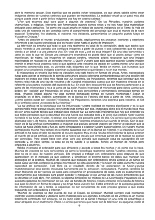 abrir la memoria celular. Esto significa que os podéis volver telepáticos, ya que ahora sabéis cómo crear
imágenes dentro de vuestros cerebros que pueden ser transmitidas. La realidad virtual va un paso más allá
porque puede crear a partir de las imágenes que hay en vuestra cabeza."
   "¿Por qué estamos aquí para guiar a algunos de vosotros? En las Pléyades, nuestros poderes
chamánicos, o mágicos, interiores son fomentados cuando somos niños y no nos hace falta materializar
artilugios para activarlos. Tal como era usual antaño en todas las culturas indígenas de la Tierra, la vida de
cada uno de nosotros es tan compleja como el cuerpo/mente del personaje que está al mando de la nave
espacial `Enterprise'. No obstante, si vosotros nos visitaseis, pareceríamos un pequeño pueblo Maya en
Yucatán o Chiapas."
   "Antes de describir el mundo evolucionado en detalle, explicaremos los procesos interiores y exteriores
inherentes a las cuatro tecnologías que os hacen vibrar hasta el punto de implosión:
   La televisión os enseña que todo lo que veis realmente es cosa de la percepción, dado que sabéis que
estáis mirando a una pantalla que configura imágenes a partir de puntos y sois conscientes que no estáis
viendo a un árbol o a una persona viva. En vista de esto ¿qué es está imagen? Es una idea transmitida y
¡esto es todo lo que es! Desde una perspectiva chamánica se puede decir que si podéis activar cómo se
manifiestan, de hecho, las imágenes en vuestro cerebro, entonces podéis reconocer que una imagen
manifestada en realidad es un concepto interior. ¡¿Qué?! Vuestro gato sólo aparece cuando vuestra imagen
interior le atrae hacia vosotros; todo lo que aparece ante vosotros es creado en vuestra mente; una vez que
realmente comprendáis esto, os volveréis más diligentes con lo que `tenéis en mente'. Los humanos que
poseen una consciencia indígena examinan cuidadosamente lo que tienen o no en sus mentes.
   El microondas os enseña que todo es vibración, todo está hecho en formas de ondas. Antes, necesitabais
fuego para activar la energía de la comida pero ahora podéis calentarla bombardeándola con una sección del
espectro de ondas que vibra más rápida que 3D. Nosotros, los Pleyadianos, tenemos que confesar que nos
hemos reído más de una vez de vosotros y de vuestros microondas puesto que son maestros directos en lo
referente a las partes invisibles del espectro de luz. En este libro descubriréis que los fotones pertenecen a la
gama de las microondas y no a la gama de luz solar. Habéis inventado el microondas para daros cuenta que
podéis ser `cocidos' por frecuencias de onda si no sois conscientes y permanecéis demasiado tiempo en
ellas. ¿Habéis dejado alguna vez algo durante demasiado tiempo en vuestro microondas? Según lo
enseñado en el libro, estaréis sumergidos en la Banda de Fotones del todo a partir de 1998, entonces,
¿cómo podréis evitar ser `cocidos'? Nosotros, los Pleyadianos, tenemos una sorpresa para vosotros: el Sol
es el antídoto contra un exceso de luz fotónica."
   "La luz artificial es la tecnología que ha influenciado vuestra realidad de manera significante y es la que
comprendéis mejor porque lleváis conviviendo más tiempo con ella. Imaginaos cómo era el mundo hace mas
de cien años cuando teníais que trabajar para producir luz. La parte más importante que hay que entender es
que todos pensabais que la oscuridad era una fuerza que rodeaba todo y lo único que podíais hacer cuando
no había ni luz lunar, ni solar, ni estelar, era iluminar una pequeña parte de ella. Os parecía que la oscuridad
abarcaba todo y, de hecho, era la realidad dominante. Vosotros amabais la luz cuando la teníais. Con la apa-
rición de la luz artificial comenzasteis a imaginar que podíais conocer vuestro ser interior al observar que la
nueva luz hacia visible todo y fue así como empezasteis a explorar vuestro subconsciente. En vuestro mundo
permanecéis mucho más tiempo en la Noche Galáctica que en la Banda de Fotones y la creación de la luz
artificial os ha dado el valor de explorar al oscuro espacio. Hoy en día resulta difícil recordar la época anterior
al invento de la luz artificial, pero antes de la nueva luz creíais que inmensas partes de la realidad no podían
ser conocidas. Pero desde hace cien años para acá pensáis que cualquier cosa es susceptible de ser
conocida y, en poco tiempo, la cosa se os ha subido a la cabeza. Tenéis un montón de hechos pero
empezáis a aburriros.
   Habéis inventado al ordenador para que almacene y acceda a todos los hechos y es cierto que lo hace.
Muchos de vosotros no sois conscientes de cómo la tecnología realmente cambia vuestros cerebros, pero
éste no es el caso de nuestro vehículo. Ella empezó a trabajar con ordenadores poco después de que
apareciesen en el mercado ya que aceleran y simplifican el enorme banco de datos que manejan los
astrólogos en la práctica. Muchos de vosotros que trabajáis con ordenadores tenéis acceso a un banco de
datos cada vez más complejo; la propia información se está acelerando y la fusión de datos aumenta vuestra
capacidad de percepción. Este libro es el resultado directo de tal aceleración; la fusión-y-purga
multidimensional está siendo impulsada fuertemente por la activación computadora. Vuestros cerebros se
están liberando de ser bancos de datos para convertirse en procesadores de datos; éste es exactamente el
entrenamiento que necesitáis para poder acceder y manipular el eje vertical de las nueve dimensiones que
se describe en este libro. Por ejemplo, la séptima dimensión del modelo de La Cosmología Pleyadiana es la
autopista galáctica de información de luz, son las bandas de fotones. Estáis entrando en la banda de fotones
que sale de Alción en forma de espiral y se dirige hacia vuestro Sol. Estáis entrando en la autopista galáctica
de información de luz y tenéis la capacidad de ser conscientes de este proceso gracias a que estáis
trabajando con ordenadores e Internet."
   "Muchos de vosotros se dan cuenta de que el Equipo de Dirección Mundial siempre está intentando
controlar vuestra realidad y utilizaros como material para sus agendas. El mundo de los Zombis es un mundo
totalmente controlado. Sin embargo, no es como estar en la cárcel o trabajar en una cinta de ensamblaje o
estar atrapado en un matrimonio infeliz. Lo único que tenéis que hacer con la televisión es apagarla; meter el
                                                        9
 