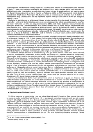 Ellos han pasado por ella muchas veces y siguen aquí. Los Nibiruanos entrarán en vuestro sistema solar alrededor
de 3600 d.C., justo cuando vuestro sistema solar aún esté viajando por la Banda en los últimos días de Acuario. Su
habilidad de controlar y manipularos ya está disminuyendo pero muchos de vosotros aún no sois conscientes de
ello. Su control acabará durante la Era de Acuario. La Red ya se debilitó en 1989 y su siguiente intento de tomar
posesión será dirigido desde Washington, D.C. Bueno, gentes, si pensabais que la caída del muro de Berlín o la
desintegración de la Unión Soviética era algo importante, esperad hasta que veáis caer los muros que protegen a
vuestro Gobierno"91.
   "Conforme os adentréis más en la Banda de Fotones, la influencia de los Sirios disminuirá. Sirio es el gemelo de
vuestro Sol y existe en la Noche Galáctica. Ahora es el momento de aprender todo lo que podáis sobre las enseñan-
zas sirias y nibiruanas. Los Sirios son los guardianes de las órbitas en la Noche Galáctica y los Anunnaki son los
mensajeros de los Sirios. Conforme emergéis de la Noche Galáctica, ellos, de pronto, trabajan conjuntamente para
crear realidades en la Tierra. Cuando se sale de la Noche Galáctica siempre ocurre una gran inversión. Sucede en
la parte de vuestro viaje durante la cual diversas inteligencias, desde 2D hasta 8D, ejercen una gran influencia sobre
vuestra Tierra. Hemos hablado poco sobre las inteligencias 8D -la Federación Galáctica- pero cuando vuestro Sol
pase por la Banda de Fotones en 1998-2001 será el momento en el que vuestro sistema solar establecerá
comunicación directa con la Federación Galáctica".
   "Los Pleyadianos comenzaron a explorar vuestra información tan pronto como vuestro planeta más alejado entró
en la Banda de Fotones en 1972 Es decir, cuando Plutón entró en la Banda de Fotones y los Sirios empezaron a
construir estructuras y formas geométricas de luz. Una gran vibración solar abrió la Tierra en 1972, animando a los
Sirios a construir un sistema geométrico de luz que podía acceder y leer las altas frecuencias de la Federación
Galáctica.92 Los Sirios funcionan como transductores para la Federación Galáctica cuando el sistema solar entra en
la Banda de Fotones. Los únicos datos de los que disponéis referente a este proceso proceden del reinado de
Akhenaton de Egipto. Las enseñanzas de Akhenaton sobre Atón son, de hecho, el conocimiento secreto sobre las
cualidades de vuestro Sol cuando el sistema solar está inmerso en la Banda de Fotones, es decir, tanto Atón como
la Banda de Fotones os fortalecen haciendo que vuestra sangre se vuelva de un azul cristalino".
   "Al adentraros más en la Banda de Fotones no hay nada que temer del Sol. Cómo Atón, ¡seréis capaces
de mirarlo directamente! ¡Imaginadlo! Vuestra sangre se volverá azul, vuestras plantas se revitalizarán,
vuestros ojos serán capaces de aguantar mucha luz y os volveréis nuevamente amorosos y apacibles. El
`Nilo Azul' será el campo de vuestro planeta y todo lo verde respirará poderes elementales 2D a través de
los cristales de la Tierra sobre la cual volverán a crecer grandes bosques. ¿Os lo podéis imaginar? Durante
2.000 años no existirá control alguno en vuestro planeta mientras las energías y formas se reorganizan. Los
muchos agentes y maestros que viven en vuestro planeta están intentando convenceros de que debéis
temer a lo que se aproxima; sin embargo, lo único que vendrá es la eliminación del control para que todas
las formas de vida puedan vibrar de nuevo íntegramente. Bien es verdad que si sois asesinos moriréis; si no
amáis a vuestro cuerpo, le abandonaréis; si teméis al bosque, no seréis bienvenidos en él; si no amáis a los
niños, no seréis padres; si no os gustan los animales, os abandonarán; y si no os interesa la comunicación
cósmica con el Sol, iréis a la oscuridad y entonces volveréis a un cuerpo en forma de árbol, niño, animal o
ser solar. Todo el control que os habéis creado para convenceros que hay que quedarse en un cuerpo
desaparecerá. Os quedaréis solo porque así lo deseáis".
   "Además, las inteligencias de las nueve dimensiones saben lo mucho que os gusta ser libres de todo
control. Nosotros, los Pleyadianos, nos hemos dado cuenta de que os encanta ver como Washington D.C. se
está convirtiendo en una película de dibujos animados. Muchos ya intuís que a Clinton le está creciendo la
nariz, que Newt Ginko está a punto de que le crezca un rabo y ambos estarán tronchándose de risa con las
mejillas enrojecidas como si fueran Pleyadianos contándose chistes. Muchos de vosotros tenéis la sensación
de empezar unas vacaciones después de un duro año escolar. ¿Y qué es lo que os preocupaba tanto
mientras estabais en el colegio?"

La Explosión Multidimensional
  "En última instancia os preguntaréis: ¿por qué tolera Gaia todo esto? Pensad en Gaia como si fuera sólo
un punto -el núcleo central de cristal de hierro 1D- ¿y qué pasaría si precisamente esto es lo que ella ha sido
siempre? Ella eligió generar la línea de nueve dimensiones de la creación -vosotros. Igualmente podríais
preguntaros: ¿por qué elegimos existir? ¿Qué estáis haciendo aquí? Seguramente no creeréis que es un
accidente. Nosotros, los Pleyadianos, elegimos ser el centro de las nueve dimensiones de vuestra existencia
y sabemos que estamos ligados a vosotros mientras permanecemos en una forma en Alción. Yo, Satya,
tengo que admitir que os olvido por completo cuando entro en eterna contemplación. Luego despierto y me
acuerdo de vosotros como si fuerais un sueño mío durante la noche oscura. Vosotros, los humanos, sois el
sueño pleyadiano durante la Noche Galáctica. Y, ahora, que todos los sueños se están haciendo realidad,
nosotros, los Pleyadianos os estamos llevando a la luz. Gaia es la expresión creativa de la biología. Debéis

91
     N de la T: En este caso se refiere al gobierno de los E.E.UU.
92
     Frissell, Nothing is True, p.158. .

                                                                90
 
