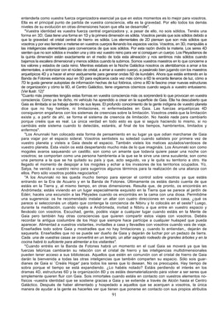 entenderla como vuestra fuerza organizadora esencial ya que en estos momentos es lo mejor para vosotros.
Ella es el principal punto de partida de vuestra consciencia, ella es la gravedad. Por ello todos los demás
niveles de su evolución en otras dimensiones hacen que ella se desarrolle".
   "Vuestra identidad es vuestra fuerza central organizadora y, a pesar de ello, no sois sólidos. Tenéis una
forma en 3D; Gaia tiene una forma en 1D y la primera dimensión es sólida. Vosotros penáis que sois sólidos debido a
que la gravedad -el cristal central de hierro- es sólida. Los elementales de 2D piensan que son más sólidos que
vosotros y por eso tienden a meterse en vuestros cuerpos llenando los espacios vacíos. Vosotros, en 3D, manipuláis a
las inteligencias elementales para convenceros de que sois sólidos. Por esta razón dividís la materia. Los seres 4D
sienten que no son sólidos e invaden una y otra vez vuestro reino para ver si consiguen un cuerpo. Los Pleyadianos de
la quinta dimensión están exactamente en el medio de toda esta alineación y nos sentimos más sólidos cuando
bajamos la escalera dimensional y menos sólidos cuando la subimos. Somos vuestros maestros en lo que concierne a
los valores y estados de cada reino. Mientras estabais en la Noche Galáctica nosotros os alentábamos a amar a los
elementales, a sintonizar con el núcleo de cristal, a amar a vuestro cuerpo, a pasároslo bien jugando con los maestros
arquetípicos 4D y a hacer el amor asiduamente para generar ondas 5D de kundalini. Ahora que estáis entrando en la
Banda de Fotones estamos aquí en 5D para explicaros cada vez más cómo a 6D le encanta llenaros de luz, cómo a
7D le gusta generar autopistas de información hechas de luz fotónica, cómo a 8D le fascina crear nuevas estructuras
de organización y cómo la 9D, el Centro Galáctico, tiene orgasmos cósmicos cuando seguís a vuestro entusiasmo.
(Ver llustr. 12)"
"Cuanto más presentes tengáis estas formas en vuestra consciencia más os sorprenderá lo que provocan en vuestra
consciencia. Como ya he dicho, mi vehículo ha aprendido a crear en la superficie de Gaia. Ella ha descubierto que
Gaia es ilimitada si se trabaja dentro de sus leyes. El profundo conocimiento de la gente indígena de vuestro planeta
dice que no hay hambre, ni limitaciones, ni enfermedades en Gaia. Las fuerzas arquetípicas 4D
consiguieron engañaros con los sistemas de creencias sobre la limitación. Vosotros creéis que la limitación
existe y, a partir de ahí, se forma el sistema de creencia de limitación. No hacéis nada para cambiarlo
porque creéis que es real. La única verdad en todo esto es que si seguís haciendo lo mismo, si no
cambiáis este sistema cuando lo detectáis, estaréis, al final de los tiempos, hambrientos, limitados y
enfermos".
   "Los Anunnaki han colocado esta forma de pensamiento en su lugar ya que odian marcharse de Gaia
para viajar por el espacio sideral. Vosotros sentisteis su soledad cuando salisteis por primera vez de
vuestro planeta y visteis a Gaia desde el espacio. También visteis los matices azulados/verdosos de
vuestro planeta. Esta visión os está despertando mucho más de lo que imagináis. Los Anunnaki son como
mogoles avaros saqueando un castillo; son como un amante que todavía quiere pasar una noche con
vosotros; se comportan como una persona hambrienta a la que se le sirve una cena suculenta; son como
una persona a la que se ha quitado su país y que, acto seguido, va y le quita su territorio a otro. Ha
llegado el momento de despojar a los mogoles y echar a los invasores de los territorios ocupados. Yo,
Satya, he venido a vuestro reino para sugeriros algunos términos para la realización de una alianza con
ellos. Pero sólo vosotros podéis negociarlos".
   "A los Anunnaki no les queda mucho tiempo para ejercer el control sobre vosotros ya que estáis
entrando en la Era de Acuario y en la Banda de Fotones. Últimamente os estáis dando cuenta de que
estáis en la Tierra y, al mismo tiempo, en otras dimensiones. Resulta que, de pronto, os encontráis en
Andrómeda; estáis viviendo en un lugar especialmente exquisito en la Tierra que se parece al jardín de
Edén; hacéis una excursión a las Pléyades cuando os encontráis en la cama con una diosa. Permitidme
una sugerencia: os he recomendado instalar un altar con cuatro direcciones en vuestra casa, ¿qué os
parece si seleccionáis un objeto que contenga la conciencia de Nibiru y lo colocáis en el oeste? Luego,
durante la meditación, cuando viajéis a Andrómeda, invitad a Nibiru a que entre en vuestro espacio y
lleváoslo con vosotros. Escuchad, gente, podéis viajar a cualquier lugar cuando estáis en la Mente de
Gaia pero también hay otras consciencias que quieren compartir estos viajes con vosotros. Debéis
recordar la antigua costumbre de los Hopi que siempre hace partícipe a cualquier huésped que pueda
aparecer. Alimentad a vuestros visitantes, invitadles a casa y llevadles con vosotros cuando vais de viaje.
Enseñadles todo sobre Gaia y mostradles que no hay limitaciones y, cuando lo entiendan,, dejarán de
saquearla. Enseñadles que no se puede ser dueño de Gaia y dejarán de luchar por un pedazo de tierra.
Cada. una de vuestras casas se convertirá en un templo, un altar sagrado rodeado de grandes árboles y en la
cocina habrá lo suficiente para alimentar a los visitantes".
   "Cuando entréis en la Banda de Fotones habrá un momento en el cual Gaia se moverá ya que las
fuerzas telúricas cambiarán su relación con el cristal de hierro y las inteligencias multidimensionales
pueden tener acceso a sus bibliotecas. Aquellos que estén en comunión con el cristal de hierro de Gaia
darán la bienvenida a todas las otras inteligencias que también comparten su espacio. Sólo sois guar-
dianes de Gaia si `Creáis Hogar' para todos los seres que lo desean. No os preocupéis. Hay tiempo de
sobra porque el tiempo se está expandiendo. ¿Lo habéis notado? Estáis perdiendo el interés en los
dramas 4D, estructuras 6D y la organización 8D y os estáis desmaterializando para volver a ser seres que
simplemente quieren fluir con Gaia. Sois inmortales cuando estáis en contacto con vuestros elementos no-
físicos -vuestra identidad que se sostiene gracias a Gaia y se extiende a través de Alción hasta el Centro
Galáctico. Después de haber alimentado y hospedado a aquellos que se acerquen a vosotros, la única
manera de ayudar a la gente es hacerles ver que tienen que ponerse en contacto con sus propios atributos
                                                         91
 
