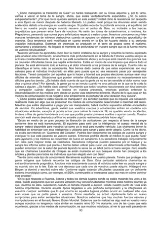 "¿Cómo manejaréis la transición de Gaia? Lo haréis trabajando con su Diosa alquimia y, por lo tanto,
vamos a volver al tema de la sangre, ahora, que estáis verdaderamente expandidos. ¿No os sentís
estupendamente? ¿Por qué no os quedáis siempre en este estado? Notad cómo la resistencia con respecto
a este tópico es menor después de haberos liberado. Lo podéis notar porque los Anunnaki están siendo
acelerados debido a la energía en vuestra sangre. Si podéis recordar la profunda armonía y el equilibrio del
hierro en vuestra propia sangre cuando resuena con el centro de Gaia, no incitaréis a las fuerzas
arquetípicas que parecen estar fuera de vosotros. No seáis tan tontos de subestimamos, a nosotros, los
Pleyadianos, pensando que somos poco sofisticados respecto a estas cosas. Nosotros conocemos muy bien
vuestras tendencias de volveros destructivos cuando se apodera un sistema de creencias apocalíptico de
vosotros. Esta tendencia será modificada en cuanto entréis en la Era de Acuario debido a su profunda
vocación individualista. Sistemas de creencias se producen en el seno de grupos como el nazismo,
comunismo y cristianismo. Ha llegado el momento de profundizar en vuestra sangre que es la fuente misma
de vuestra individualidad".
   "Nuestro vehículo ha aprendido cómo leer la matriz cristalina de la sangre y nosotros la hemos explorado
para analizar esta información. Al adentraros más profundamente en la Banda de Fotones vuestra sangre se
activará considerablemente. Esto es lo que está sucediendo ahora y es lo que está creando los guiones que
os causarán dificultades hasta que sepáis entenderlos. Estáis en medio de una limpieza que abarca todo el
planeta. Se está eliminando todo el karma y el dolor inherente a los procesos de la sangre. Cuanto más se
intensifique el tema, más os asombraréis. Nos hemos dado cuenta de que estas experiencias son muy
valiosas para el individuo involucrado en ellas pero puede que no sea necesario pasar por semejantes
lecciones. Tened compasión con aquellos que lo hacen y honrad sus propias elecciones aunque sean muy
difíciles de entender. Situaciones que pueden entrañar dificultades para vosotros no necesariamente son
difíciles para los demás. ¿Os habéis dado cuenta de que la gente ya no es tan sensible al dolor como hace
diez o quince años? Por ejemplo, la gente ya no se inmuta cuando ve una película en la que se le corta la
cabeza a alguien. ¿Os habéis dado cuenta? Asumiendo que todos vosotros reaccionaseis con total atención
y compasión cuando alguien se lesiona en vuestra presencia, entonces podríais entender la
desensibilización en los medios pero desde un punto vista totalmente diferente. Mucho de lo que pasa en los
medios de comunicación no es negativo sino simplemente es portador de una vibración muy oscura".
   "¿Cómo podéis saber si estas fuerzas os manipulan? ¡Es sencillo! Siempre que os inquiete una sensación
realmente mala por algo que os presentan los medios de comunicación desenchufad o marchad del teatro.
Mientras que estéis dispuestos a pagar por ser manipulados, habrá muchos supuestos artistas encantados
de serviros. Os advertimos, gente, evitad que vuestros cuerpos y consciencias entren en contacto con
situaciones violentas, excepto si podéis actuar para calmar la violencia. No os quedéis viendo accidentes,
tiroteos o filas de gente hambrienta a no ser que podáis prestar primeros auxilios o aportar comida. Vuestra
atención está siendo desviada y al final no estaréis cuando realmente podríais hacer algo".
   "Estáis en medio de un gran proceso de liberación de confusiones con respecto al tema de la sangre
conforme éste se está transmutando. El siguiente paso será que la inteligencia -el cuerpo mental de la
sangre- estará disponible para vosotros tal como ya lo está para nuestro vehículo. Los chamanes tienen la
habilidad de sintonizar con esta inteligencia y utilizarla para sanar y para sentir alegría. Como ya he dicho,
os estáis convirtiendo en `Guerreros del Corazón'. Podréis leer literalmente los códigos de vuestra sangre y
averiguar lo que está pasando en vuestro cuerpo. Entonces podréis decirle al médico lo que puede hacer
para ayudaros y los médicos se convertirán de nuevo en sanadores. Los sanadores trabajan conjuntamente
con Gaia para mejorar todas las realidades. Sanadores indígenas pueden pasearse por el bosque y su
sangre les informa sobre qué planta o hierba deben utilizar para curar una determinada enfermedad. Ellos
pueden sintonizar con la salud del planeta leyendo la savia de un árbol como si fuera sangre. Pero resulta
que los chamanes Lacandon de Chiapas se están muriendo en sus bosques donde han protegido a los
árboles y plantas para todos los individuos que han elegido vivir con Gaia".
   "Veréis cómo este tipo de conocimiento literalmente explotará en vuestro planeta. Tenéis que proteger a la
gente indígena que todavía recuerda los códigos de Gaia. Ésta particular sabiduría chamánica es
extraordinariamente pragmática; funciona más exactamente cuando el individuo sabe leer su propia sangre y
no cuando otro se lo lee. Esta es una destreza que cada uno de vosotros puede adquirir. Hildegard von
Bingen la dominó y escribió sobre ello. Conforme sigáis tratando dificultades causadas por un deficiente
sistema imunológico como, por ejemplo, el SIDA, comenzaréis a interesaros cada vez mas en cómo dominar
este proceso".
   "En lo que respecta a Ruanda, Bosnia y todos los demás lugares donde os estáis matando los unos a los
otros, puedo aseguraros que leo vuestra vibración muy concienzudamente mientras estos hechos ocurren ya
que, muchos de ellos, sucedieron cuando el cometa impactó a Júpiter. Desde nuestro punto de vista eran
hechos importantes. Durante aquella época llegasteis a una profunda comprensión y la integrasteis en
vuestros cuerpos: sentisteis que lo que ocurría en aquellos lugares podían ocurrir en cualquier sitio -que
eran cosas que os podía pasar a vosotros. Como resultado, se activó rápidamente todo un nuevo
compromiso para evitar semejantes situaciones. Nosotros sabemos que hay muchas fuerzas oscuras y
manipulaciones en el llamado Nuevo Orden Mundial. Sabemos que la maldad es algo real en vuestro reino
aunque nosotros no tengamos nada similar en nuestro reino 5D. No obstante, una de las cosas que está
ocurriendo, gracias a los medios de comunicación, es que muchos individuos, al ver lo que está pasando en
                                                     93
 