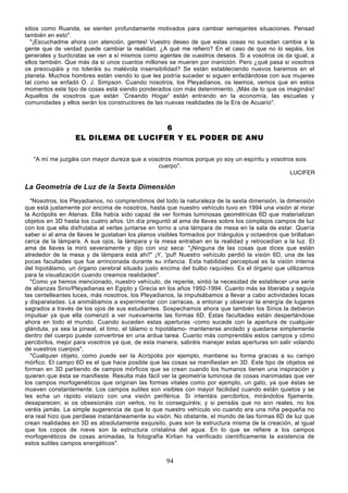 sitios como Ruanda, se sienten profundamente motivados para cambiar semejantes situaciones. Pensad
también en esto".
  "¡Escuchadme ahora con atención, gentes! Vuestro deseo de que estas cosas no sucedan cambia a la
gente que de verdad puede cambiar la realidad. ¿A qué me refiero? En el caso de que no lo sepáis, los
generales y burócratas se ven a sí mismos como agentes de vuestros deseos. Si a vosotros os da igual, a
ellos también. Que más da si unos cuantos millones se mueren por inanición. Pero ¿qué pasa si vosotros
os preocupáis y no toleráis su malévola insensibilidad? Se están estableciendo nuevos baremos en el
planeta. Muchos hombres están viendo lo que les podría suceder si siguen enfadándose con sus mujeres
tal como se enfadó O. J. Simpson. Cuando nosotros, los Pleyadianos, os leemos, vemos que en estos
momentos este tipo de cosas está siendo ponderados con más detenimiento. ¡Más de lo que os imagináis!
Aquellos de vosotros que están `Creando Hogar' están entrando en la economía, las escuelas y
comunidades y ellos serán los constructores de las nuevas realidades de la Era de Acuario".



                                     6
                  EL DILEMA DE LUCIFER Y EL PODER DE ANU

   "A mí me juzgáis con mayor dureza que a vosotros mismos porque yo soy un espíritu y vosotros sois
                                              cuerpo".
                                                                                              LUCIFER

La Geometría de Luz de la Sexta Dimensión
  "Nosotros, los Pleyadianos, no comprendimos del todo la naturaleza de la sexta dimensión, la dimensión
que está justamente por encima de nosotros, hasta que nuestro vehículo tuvo en 1994 una visión al mirar
la Acrópolis en Atenas. Ella había sido capaz de ver formas luminosas geométricas 6D que materializan
objetos en 3D hasta los cuatro años. Un día preguntó al ama de llaves sobre los complejos campos de luz
con los que ella disfrutaba al verlas juntarse en torno a una lámpara de mesa en la sala de estar. Quería
saber si al ama de llaves le gustaban los planos visibles formados por triángulos y octaedros que brillaban
cerca de la lámpara. A sus ojos, la lámpara y la mesa entraban en la realidad y retrocedían a la luz. El
ama de llaves la miró severamente y dijo con voz seca: "¡Ninguna de las cosas que dices que están
alrededor de la mesa y de lámpara está ahí!" ¡Y, 'puf! Nuestro vehículo perdió la visión 6D, una de las
pocas facultades que fue arrinconada durante su infancia. Esta habilidad perceptual es la visión interna
del hipotálamo, un órgano cerebral situado justo encima del bulbo raquídeo. Es el órgano que utilizamos
para la visualización cuando creamos realidades".
  "Como ya hemos mencionado, nuestro vehículo, de repente, sintió la necesidad de establecer una serie
de alianzas Sirio/Pleyadianas en Egipto y Grecia en los años 1992-1994. Cuanto más se liberaba y seguía
las centelleantes luces, más nosotros, los Pleyadianos, la impulsábamos a llevar a cabo actividades locas
y disparatadas. La animábamos a experimentar con carracas, a entonar y observar la energía de lugares
sagrados a través de los ojos de sus estudiantes. Sospechamos ahora que también los Sirios la debieron
impulsar ya que ella comenzó a ver nuevamente las formas 6D. Estas facultades están despertándose
ahora en todo el mundo. Cuando suceden estas aperturas -como sucede con la apertura de cualquier
glándula, ya sea la pineal, el timo, el tálamo o hipotálamo- mantenerse anclado y quedarse simplemente
dentro del cuerpo puede convertirse en una ardua tarea. Cuanto más comprendáis estos campos y cómo
percibirlos, mejor para vosotros ya que, de esta manera, sabréis manejar estas aperturas sin salir volando
de vuestros cuerpos".
  "Cualquier objeto, como puede ser la Acrópolis por ejemplo, mantiene su forma gracias a su campo
mórfico. El campo 6D es el que hace posible que las cosas se manifiestan en 3D. Este tipo de objetos se
forman en 3D partiendo de campos mórficos que se crean cuando los humanos tienen una inspiración y
quieren que ésta se manifieste. Resulta más fácil ver la geometría luminosa de cosas inanimadas que ver
los campos morfogenéticos que originan las formas vitales como por ejemplo, un gato, ya que éstas se
mueven constantemente. Los campos sutiles son visibles con mayor facilidad cuando están quietos y se
les echa un rápido vistazo con una visión periférica. Si intentáis percibirlos, mirándolos fijamente,
desaparecen; si os obsesionáis con verlos, no lo conseguiréis; y si pensáis que no son reales, no los
veréis jamás. La simple sugerencia de que lo que nuestro vehículo vio cuando era una niña pequeña no
era real hizo que perdiese instantáneamente su visón. No obstante, el mundo de las formas 6D de luz que
crean realidades en 3D es absolutamente exquisito, pues son la estructura misma de la creación, al igual
que los copos de nieve son la estructura cristalina del agua. En lo que se refiere a los campos
morfogenéticos de cosas animadas, la fotografía Kirlian ha verificado científicamente la existencia de
estos sutiles campos energéticos".


                                                    94
 