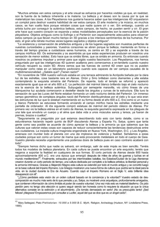"Muchos artistas ven estos campos y el arte visual se esfuerza por hacerlos visibles ya que, en realidad,
son la fuente de la belleza inherente a la materia. La belleza y el deseo son la causa por la que se
materializan las cosas. A los Pleyadianos nos gustaría haceros saber que las inteligencias 4D orquestaron
un complot para destruir vuestra habilidad de ver estos campos. El arte moderno y la música, en muchos
casos, se han vuelto feos porque retratan cosas que nadie quiere oír o ver. Sin embargo, cuando un
artista lucha por conseguir la auténtica belleza, estos campos, de hecho, se pueden sentir y oír. El gran
arte hace que vuestro corazón se expanda y estas modalidades perceptuales son la esencia de la pasión
pleyadiana. Objetos antiguos como la Esfinge o el Partenón son especialmente adecuados para observar
estos campos ya que llevan mucho tiempo en 3D gracias a los intensos sentimientos de los humanos. Por
esto, el gran arte retrata muchas veces lugares sagrados y objetos antiguos".
   "La existencia y conservación de artefactos antiguos y de los lugares sagrados son muestras perfectas de
vuestras curiosidades y pasiones. Vuestros corazones se abren porque la belleza, mantenida en forma a
través del tiempo gracias a cuidadosos seres humanos, os centra en 3D y se expande a través de los
campos mórficos 6D. Os estremecéis y os asombráis ya que estas experiencias producen en vosotros una
sensación de menor solidez. Esto hace que os sintáis libres, que os sintáis en armonía. Es entonces cuando
nosotros os podemos impulsar y animar para que sigáis vuestra fascinación. Los Pleyadianos, nos hemos
preguntado por qué las inteligencias 4D quieren acallaros pero comenzamos a en-tenderlo cuando nuestro
vehículo recuperó su visión 6D. Ahora vemos que las fuerzas de control 4D creen que no os pueden
manipular como ratas en un laboratorio pavloviano cuando sois capaces de ver campos causales de la
multidimensionalidad. ¿Sabéis qué? ¡Tienen razón!"
   "En noviembre de 1994 nuestro vehículo estaba en una terraza admirando la Acrópolis bañada por la clara
luz de las estrellas, cosa bastante rara en Atenas. Orión y Sirio brillaban como diamantes y ella estaba
contemplando la exquisita simetría del Partenón. De repente, todo el templo se reformó y apareció
exactamente igual que en el año 600 a.C. La perfección del mármol blanco brillando bajo el cielo nocturno
era la esencia de la belleza auténtica. Subyugada por semejante maravilla, vio cómo líneas de una
blanquecina luz azulada comenzaron a destellar desde los ángulos y curvas de la estructura. Ella tuvo la
sensación de que las Luces del Norte estaban formando un cielo nocturno detrás del Partenón. Un inmenso
campo geométrico de complejos ángulos nació del Partenón distribuyéndose por el cielo y lo que veía eran
las estructuras de luz que lo estaban manteniendo en su forma desde el año 600 a.C. Era como si un nuevo
y blanco Partenón se estuviese formando enviando el campo mórfico hacia las estrellas mediante una
pantalla de ordenador. Al día siguiente compró estatuas de mármol del periodo clásico de Atenas. Por
primera vez vio la belleza etérea en el rostro de Atenea, la exquisita geometría expresada en los pliegues de
una tela que envolvía un cuerpo y el alma que daba vida a unos músculos sanos y tersos, ya fueran de
piernas, brazos o cuellos".
   "Seguramente os preguntáis por qué estamos describiendo todo esto con tanto detalle, como si os
estuviéramos haciendo repetir quinto de BUP discutiendo Atenas y Esparta Yo, Satya, quiero que tanta
gente como sea posible se acuerde de cómo apreciar la belleza y la armonía ya que sabemos que las
culturas que valoran estas cosas son capaces de reducir conscientemente las tendencias destructivas entre
sus ciudadanos. La insípida cultura imaginista engendrada en Nueva York, Washington, D.C. y Los Ángeles,
amenaza con inundar todo el planeta con una ola implosiva de violencia y fealdad. Señalamos a estas
ciudades porque son como un tumor de mama que está provocando metástasis en todo el cuerpo de Gaia.
Vuestro planeta necesita urgentemente una poderosa dosis de belleza pues en caso contrario acabará con
todo".
   "Siempre hemos dicho que nadie os salvará; sin embargo, salir de este impás es bien sencillo. Tenéis
todos los modelos de belleza planetaria. En cada cultura se puede encontrar un arte exquisito; tenéis que
negaros a soportar la fealdad en cualquiera de sus formas. El corto período de Atenas desde 800 hasta
aproximadamente 400 a.C. era una época que emergió después de miles de años de guerras y luchas en el
mundo mediterráneo93. Finalmente, exhaustos por las interminables batallas, los Estados/Ciudad de la Liga Ateniense
crearon durante un corto periodo de tiempo, una cultura dedicada por completo a la belleza artística, la libertad personal y
la armonía intrínseca. Gracias a Alejandro Magno esta cultura se extendió por todo el mundo antiguo y se convirtió luego
en la base cultural del Imperio Romano. Los Griegos mostraron una nueva forma de cultura que podría ser la ideal para la
vida. en la ciudad durante la Era de Acuario. Cuando cayó el Imperio Romano en el Siglo V, esta brillante idea
desapareció con él".
   "¿Cómo perdisteis esta visión de un orden cultural basado en la conciencia y la voluntad? Vuestro estado de des-
composición es mucho más serio de lo que pensáis y yo, Satya, os mostraré unos arquetipos, profundamente arraigados,
que contienen información de cómo limitáis el poder de vuestra voluntad. Una vez más esto es material blasfemo. Os pido
perdón pero no tengo otra elección si quiero seguir siendo tan honesta como lo requiere la situación ya que la única
alternativa consiste en la extinción y el aburrimiento. ¡Os tomáis demasiado en serio! ¡No os preocupéis tanto! ¡Sed
felices! ¡Alegraos! Empezaremos por consultar a Lucifer, aquel del que se dice que es un ángel caído".


93
  Mary Settegast, Plato Prehistorian: 10.000 a 5.000 B.C. Myth, Religion, Archeology (Hudson, NY: Lindisfame Press,
1990).

                                                            95
 