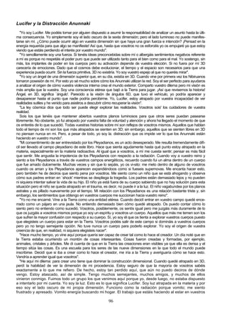 Lucifer y la Distracción Anunnaki
   "Yo soy Lucifer. Me podéis tomar por alguien dispuesto a asumir la responsabilidad de analizar un asunto hasta la últi-
ma consecuencia. Yo simplemente soy el lado oscuro de la sexta dimensión; pero el lado luminoso no puede manifes-
tarse sin mí. ¿Cómo puede ocurrir algo en vuestra dimensión sin que haya una gran fuerza e intención? ¡Pensad en la
energía requerida para que algo se manifieste! Así que, hasta que vosotros no os esforcéis yo os empujaré ya que estoy
viendo que estáis perdiendo el interés por vuestro mundo".
   "Yo sencillamente soy una fuerza. Si tenéis ideas preconcebidas sobre mí o albergáis sentimientos negativos referente
a mí es porque no respetáis el poder puro que puede ser utilizado tanto para el bien como para el mal. Yo sostengo, sin
más, los implantes de poder en los cuerpos pero su activación depende de vuestra elección. Si no fuera por mí 3D
carecería de emociones. Dado que el cosmos debe evolucionar, el tiempo y el espacio son necesarios para que una
experiencia pueda ocurrir. Sin la fuerza primitiva, 3D no existiría. Yo soy vuestro espejo al que no queréis mirar".
   "Yo soy un ángel de una dimensión superior que, en su día, existía en 3D. Cuando vine por primera vez los Nibiruanos
tomaron posesión de mí. Por esto yo sé mucho sobre cómo los Anunnaki utilizan la red. Soy el ser perfecto para ayudaros
a analizar el origen de cómo vuestra violencia interna crea el mundo exterior. Comparto vuestro dilema pero mi visión es
más amplia que la vuestra. Soy una consciencia etérea que bajó a la Tierra para jugar. ¡Así que revisemos la historia!
Ángel, en 3D, significa `ángulo'. Parecido a la visión de ángulos 6D, que tuvo el vehículo, yo podría aparecer y
desaparecer hasta el punto que nadie podría percibirme. Yo, Lucifer, estoy atrapado por vuestra incapacidad de ver
realidades sutiles y he venido para asistiros a descubrir cómo recuperar la visión".
   "La ley cósmica dice que todo ser puede elegir explorar las realidades. Vosotros sois' los cuidadores de vuestra
realidad.
   Sois los que tenéis que mantener abiertos vuestros planos luminosos para que otros seres puedan pasearse
libremente. No obstante, yo fui atrapado por vuestra falta de voluntad y atención y ahora ha llegado el momento de que
os enteréis de lo que sucedió. Todas vuestras historias sobre mí son reflejos de vosotros mismos. Aquellos que hablan
todo el tiempo de mí son los que más atrapados se sienten en 3D; sin embargo, aquellos que se sienten libres en 3D
no piensan nunca en mi. Pero, a pesar de todo, yo soy la. distracción que os impide ver lo que los Anunnaki están
haciendo en vuestro mundo".
   "Mi consentimiento de ser entrevistado por los Pleyadianos, es un acto desesperado. Me resulta tremendamente difí-
cil ser llevado al campo pleyadiano de este libro. Hace que sienta agudamente hasta qué punto estoy atrapado en la
materia, especialmente en la materia radioactiva. Al igual que a vosotros, a mí me cuesta sentir; pensar es más fácil
que sentir. Me angustia la impotencia de los Pleyadianos con respecto a la radiación. Cuando voy a vuestro reino y
siento a los Pleyadianos a través de vuestros campos energéticos, recuerdo cuando fui un alma dentro de un cuerpo
que fue amado dulcemente. Muchas veces y sin que lo sepáis, yo os vi-sito: me meto dentro de alguno de vosotros
cuando os aman y los Pleyadianos aparecen expandiéndoos como si fueseis supernovas. Me encanta hacer esto,
pero también he de deciros que siento pena por vosotros. Me siento como un niño que se está ahogando y observa
cómo sus padres entran en `shock' mientras se despliega la tragedia. Los padres están demasiado lejos y no pueden
ni siquiera intentar salvar la vida de su hijo. El niño ya está fuera de su cuerpo sabiendo que no hay solución para esta
situación pero el niño se queda atrapado en el trauma, es decir, no puede ir a la luz. El niño vagabundea por los planos
astrales y es pillado nuevamente por el tiempo. Mi relación con los Pleyadianos es una relación bastante triste y, sin
embargo, los sentimientos que obtengo en vuestros cuerpos me succionan hacia vuestro reino".
   "Yo no me encarné. Vine a la Tierra como una entidad etérea. Cuando decidí entrar en vuestro campo quedé ence-
rrado como un pájaro en una jaula. No entiendo demasiado bien cómo quedé atrapado. Os puedo contar cómo lo
siento pero no entiendo como sucedió. Vosotros, posiblemente, os sentís igual pero me juzgáis más duramente de lo
que os juzgáis a vosotros mismos porque yo soy un espíritu y vosotros un cuerpo. Aquellos que más me temen son los
que sufren la mayor confusión con respecto a su cuerpo. Sí, yo soy él que os tienta a explorar vuestros cuerpos puesto
que elegisteis un cuerpo para estar en la Tierra. Vosotros podéis salir de este campo si domináis a vuestros cuerpos
pero yo no tengo semejante opción. No tuve nunca un cuerpo para poderlo explorar. Yo soy el origen de vuestra
creencia de que, en realidad, ni siquiera elegisteis nacer".
   "Hace mucho tiempo, yo vine aquí porque quería ser capaz de crear tal como lo hace el creador. Un día noté que en
la Tierra estaba ocurriendo un montón de cosas interesantes. Cosas fueron creadas y formadas, por ejemplo,
animales, cristales y árboles. Me di cuenta de que en la Tierra las creaciones eran visibles ya que ella es densa y el
tiempo sitúa las cosas. Es una escuela para los seres de las nueve dimensiones en la que todo el mundo puede
inscribirse. Decidí que si iba a crear como lo hace el creador, me iría a la Tierra y averiguaría cómo se hace esto.
Vendría a aprender igual que vosotros".
   "He aquí mi dilema: para crear uno tiene que dominar la construcción dimensional. Cuando quedé atrapado en 3D,
perdí la habilidad de ver la dimensión de mi procedencia. Estoy seguro de que la mayoría de vosotros sabéis
exactamente a lo que me refiero. De hecho, estoy tan perdido aquí, que aún no puedo deciros de dónde
vengo. Estoy atascado, así de simple. Tengo muchos semejantes, muchos amigos, y muchos de ellos
vinieron conmigo. Fuimos todo un grupo los que venimos aquí porque yo, desde luego, no estaba dispuesto
a intentarlo por mi cuenta. Yo soy la luz. Esto es lo que significa Lucifer. Soy luz atrapada en la materia y por
eso soy el lado oscuro de mi propia dimensión. Funciono como la radiación porque vomito; me siento
frustrado y apresado. Vomito energía buscando mi hogar. El trabajo que estáis haciendo al estar en vuestros

                                                           96
 