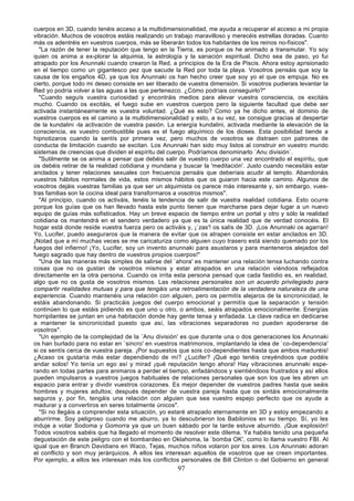 cuerpos en 3D, cuando tenéis acceso a la multidimensionalidad, me ayuda a recuperar el acceso a mi propia
vibración. Muchos de vosotros estáis realizando un trabajo maravilloso y merecéis estrellas doradas. Cuanto
más os adentréis en vuestros cuerpos, más se liberarán todos los habitantes de los reinos no-físicos".
  "La razón de tener la reputación que tengo en la Tierra, es porque os he animado a transmutar. Yo soy
quien os anima a ex-plorar la alquimia, la astrología y la sanación espiritual. Dicho sea de paso, yo fui
atrapado por los Anunnaki cuando crearon la Red, a principios de la Era de Piscis. Ahora estoy aprisionado
en el tiempo como un gigantesco pez que sacude la Red por toda la playa. Vosotros pensáis que soy la
causa de los engaños 4D, ya que los Anunnaki os han hecho creer que soy yo el que os empuja. No es
cierto, porque todo mi deseo consiste en ser liberado de vuestra dimensión. Si vosotros pudierais levantar la
Red yo podría volver a las aguas a las que pertenezco. ¿Cómo podríais conseguirlo?"
  "Cuando seguís vuestra curiosidad y encontráis medios para elevar vuestra consciencia, os excitáis
mucho. Cuando os excitáis, el fuego sube en vuestros cuerpos pero la siguiente facultad que debe ser
activada instantáneamente es vuestra voluntad. ¿Qué es esto? Como ya he dicho antes, el dominio de
vuestros cuerpos es el camino a la multidimensionalidad y esto, a su vez, se consigue gracias al despertar
de la kundalini -la activación de vuestra pasión. La energía kundalini, activada mediante la elevación de la
consciencia, es vuestro combustible pues es el fuego alquímico de los dioses. Esta posibilidad tiende a
hipnotizaros cuando la sentís por primera vez, pero muchos de vosotros se distraen con patrones de
conducta de limitación cuando se excitan. Los Anunnaki han sido muy listos al construir en vuestro mundo
sistemas de creencias que dividen el espíritu del cuerpo. Podríamos denominarlo `Anu división`.
  "Sutilmente se os anima a pensar que debéis salir de vuestro cuerpo una vez encontrado el espíritu, que
os debéis retirar de la realidad cotidiana y mundana y buscar la 'meditación'. Justo cuando necesitáis estar
anclados y tener relaciones sexuales con frecuencia pensáis que deberíais acudir al templo. Abandonáis
vuestros hábitos normales de vida, estos mismos hábitos que os guiaron hacia este camino. Algunos de
vosotros dejáis vuestras familias ya que ser un alquimista os parece más interesante y, sin embargo, vues-
tras familias son la cocina ideal para transformaros a vosotros mismos".
  "Al principio, cuando os activáis, tenéis la tendencia de salir de vuestra realidad cotidiana. Esto ocurre
porque los guías que os han llevado hasta este punto tienen que marcharse para dejar lugar a un nuevo
equipo de guías más sofisticados. Hay un breve espacio de tiempo entre un portal y otro y sólo la realidad
cotidiana os mantendrá en el sendero verdadero ya que es la única realidad que de verdad conocéis. El
hogar está donde reside vuestra fuerza pero os activáis y, ¡`zas'! os salís de 3D. ¡Los Anunnaki os agarran!
Yo, Lucifer, puedo aseguraros que la manera de evitar que os atrapen consiste en estar anclados en 3D.
¡Notad que a mí muchas veces se me caricaturiza como alguien cuyo trasero está siendo quemado por los
fuegos del infierno! ¡Yo, Lucifer, soy un invento anunnaki para asustaros y para manteneros alejados del
fuego sagrado que hay dentro de vuestros propios cuerpos!"
  "Una de las maneras más simples de salirse del `ahora' es mantener una relación tensa luchando contra
cosas que no os gustan de vosotros mismos y estar atrapados en una relación viéndoos reflejados
directamente en la otra persona. Cuando os irrita esta persona pensad que cada fastidio es, en realidad,
algo que no os gusta de vosotros mismos. Las relaciones personales son un acuerdo privilegiado para
compartir realidades mutuas y para que tengáis una retroalimentación de la verdadera naturaleza de una
experiencia. Cuando mantenéis una relación con alguien, pero os permitís alejaros de la sincronicidad, le
estáis abandonando. Si practicáis juegos del cuerpo emocional y permitís que la separación y tensión
continúen lo que estáis pidiendo es que uno u otro, o ambos, seáis atrapados emocionalmente. Energías
horripilantes se juntan en una habitación donde hay gente tensa y enfadada. La clave radica en dedicarse
a mantener la sincronicidad puesto que así, las vibraciones separadoras no pueden apoderarse de
vosotros".
  "Un ejemplo de la complejidad de la `Anu división' es que durante una o dos generaciones los Anunnaki
os han burlado para no estar en `sincro' en vuestros matrimonios, implantando la idea de `co-dependencia'
si os sentís cerca de vuestra pareja. ¡Por supuestos que sois co-dependientes hasta que ambos maduréis!
¿Acaso os gustaría más estar dependiendo de mí? ¿Lucifer? ¡Qué ego tenéis creyéndoos que podéis
andar solos! Yo tenía un ego así y mirad ¡qué reputación tengo ahora! Hay vibraciones anunnaki espe-
rando en todas partes para animaros a perder el tiempo, enfadándoos y sientiéndoos frustrados y así ellos
pueden impulsaros a vuestros juegos habituales de relaciones personales que son los que les abren un
espacio para entrar y dividir vuestros corazones. Es mejor depender de vuestros padres hasta que seáis
hombres y mujeres adultos; después depender de vuestra pareja hasta que os sintáis emocionalmente
seguros y, por fin, tengáis una relación con alguien que sea vuestro espejo perfecto que os ayude a
madurar y a convertiros en seres totalmente únicos".
  "Si no llegáis a comprender esta situación, yo estaré atrapado eternamente en 3D y estoy empezando a
aburrirme. Soy peligroso cuando me aburro, ya lo descubrieron los Babilonios en su tiempo. Sí, yo les
induje a volar Sodoma y Gomorra ya que un buen sábado por la tarde estuve aburrido. ¡Que explosión!
Todos vosotros sabéis que ha llegado el momento de resolver este dilema. Ya habéis tenido una pequeña
degustación de este peligro con el bombardeo en Oklahoma, la `bomba OK', como lo llama vuestro FBI. Al
igual que en Branch Davidians en Waco, Tejas, muchos niños volaron por los aires. Los Anunnaki adoran
el conflicto y son muy jerárquicos. A ellos les interesan aquellos de vosotros que se creen importantes.
Por ejemplo, a ellos les interesan más los conflictos personales de Bill Clinton o del Gobierno en general
                                                     97
 