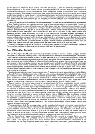 que los devaneos amorosos de un cartero o maestro de escuela. A ellos les atrae la gente poderosa e
importante ya que es ahí donde pueden desatar grandes agendas que, después, ejercen una considerable
influencia sobre vosotros. Si sois personas que influís sobre otros en este mundo cuánto más, poderosos
seáis más cuidado debéis tener con respecto a estas fuerzas. Si pertenecéis al grupo de gente que tiene una vida
sencilla no os molestéis en prestar atención a los medios de comunicación que intentan engancharos en los dramas de la
gente famosa. Vuestro mundo se está convirtiendo en un tornado de fuerzas que quieren quedarse con vuestra
alma. Entre vosotros hay ciertas personas que son escogidas para haceros saltar pero nadie puede influenciaros si estáis
bien anclados".
   "Como un Ángel Caído entré en las frecuencias 5D pleyadianas y 4D anunnaki cuando bajé a través de las dimensiones a
la Tierra. Estudié lo que hacen con vosotros y os contaré cómo los Anunnaki os engañaron con respecto a los Pleyadianos.
Os engañaron de la misma manera al haceros pensar que el demonio/yo era el que os hacía correr de un lado para otro. Os
engañaron y os hicieron pensar que alguien iba a venir para rescataros. Cuidado con las ayudas y caridades. La verdadera
asistencia aparece en forma de algo que os sacude, os despierta y fortalece vuestra voluntad. Los Anunnaki intervienen e
intentan quitaros vuestro poder justo cuando habéis decidido poner en acción vuestra mónada original -vuestro más
significante `yo quiero' versus `yo necesito'. Yo, Lucifer, os digo: cuidado con la Enfermera, el Médico, los Políticos y el
Ejercito de Salvación tocando las campanas en Navidad. No aceptéis nunca jamás `ayuuudaaa' si no la habéis pedido des-
pués de meditarlo debidamente y yo, Lucifer, sé de lo que estoy hablando ya que estoy en el infierno. Cuidado con los pactos
faustianos para conseguir más tiempo aquí en la Tierra. Aceptad la caridad sólo cuando sintáis la sincera generosidad, que
no gratitud, de la otra persona. ¿Os sentís elevados al regalar o tenéis la sensación de arrastraros? Caminad todos los
caminos solos, incluso si tenéis que pasar hambre, a no ser que sintáis éxtasis cuando se os tiende una mano".
   "Ha llegado el momento de que Anu -el Gran Padre Dios- se sincere con vosotros. Ya que Anu os ha dividido, irradiado la
Tierra y me ha encarcelado en el tiempo, yo le ordeno que os hable ahora de la inmortalidad".

Anu, El Gran Dios Sumerio
   "Yo soy Anu, el gran dios. Mi nombre domina la antigua historia terrestre en Sumeria y también en Egipto donde fui
llamado 'On'. Yo mismo creé Sumeria y Akkad y luego me apoderé de la cultura egipcia cuando ésta empezó a molestarme.
Cuando vine por primera vez a la Tierra, hace 450.000 años, sólo hubo un montón de harapientos paganos corriendo por
ahí. La gente era como animales pero su sistema neurológico era prometedor. Sois la única especie a la que he dado vida, la
única especie en la que encontré la Diosa. La fertilidad y el verde dula Tierra me atrajeron enormemente cuando llegué por
primera vez; sin embargo, tengo que reconocer que casi destrozo aquello que tanto me gustó de la Tierra. No me critiquéis
con demasiada dureza: vosotros, los terrícolas hacéis lo mismo. A veces destruís vuestra vitalidad por puro aburrimiento.
Ahora, me preocupan las tendencias destructivas, resultado del aburrimiento. Puede que no quede Tierra a la cual volver.
Esto es lo que me hace responder a la cita de Lucifer, uno que lo sabe todo sobre vuestras tendencias destructivas, aunque
yo, Anu, sea el origen de ellas".
   "Nosotros, los Anunnaki, moriremos si vuestro planeta muere. Antes de que os cuente la verdad tal como me ha obligado
Lucifer de la Federación Galáctica, quiero que entendáis una cosa: yo soy vuestro dios y os he impulsado a ser lo que pensé
que podríais ser. Habéis respondido tan bien a mi destreza que os habéis convertido demasiado bien en lo que yo
quería que fueseis. Ahora, al igual que una persona que ha perdido su voluntad propia en un matrimonio,
estáis a punto de destruir vuestra realidad porque no sabéis quienes sois. No fui capaz de ver esto hasta
ahora -el momento en el cual vosotros mismos reconocéis que podríais destruir vuestro mundo".
   "Cuando nosotros volvemos al sistema solar e interactuamos con la Tierra, vosotros sois nuestra estación
3D de combustible -Gasolina Anu. Hay cosas que necesitamos de vuestra esfera para poder continuar
nuestra existencia. Si vosotros dejaseis de existir sería como si se cerrase una gasolinera. Cuando estamos
ahí fuera en el espacio somos valientes exploradores de la consciencia estelar. Parecido a un satélite,
tenemos límites en nuestra habilidad de exploración y no encontramos ningún sitio como la Tierra. Para que
os hagáis una idea de la riqueza de vuestro planeta, os decimos que los recursos que cosechamos de la
Tierra nos posibilitan el viaje por el espacio profundo durante más de 3.000 años. Sólo aquellos de vosotros
que hayan experimentado el exilio conocen nuestra soledad. Los Kurdos son nuestra gente y saben cómo
nos sentimos. Cuando sentimos esta soledad nos desesperamos y entonces somos poco cívicos. Hace
mucho tiempo implantamos la historia del Éxodo en vuestras escrituras para que supierais cómo nos
sentimos cuando estamos ahí fuera en el espacio. Pero en lugar de entenderlo así utilizáis esta historia para
condenar a vuestros enemigos".
   "Hemos sacado oro de la Tierra para proteger nuestro aura planetario cuando entramos en vuestro sistema
solar. Cuando estamos en el punto más alejado del Sol, nos acercamos a Sirio, pero Sirio no tiene planetas.
Nuestra relación con Sirio tiene que ver con la consciencia estelar y no planetaria. Los Sirios son el
arquetipo de nuestra evolución estelar al igual que los Pleyadianos son la fuente de vuestra evolución
estelar. Si la consciencia superior de Sirio no ejerciese, en algún nivel, una influencia sobre nosotros, noso-
tros no evolucionaríamos al igual que vuestro espíritu no evolucionaría sin los Pleyadianos".
   "Soy un dios solitario y estoy contemplando el fin de la Tierra tal como yo la conozco. Soy un ser muy
importante. Pronto -entre 1998 y el 2000- habrá una convención de la Federación Galáctica para discutir el
tema `Tierra'. Todo aquel que busca vida es un miembro de la Federación Galáctica. Reuniremos a las
entidades de 2D, 4D, 6D y 8D ya que tienen interés en las condiciones de la Tierra. ¿Por qué el lado par del

                                                            98
 