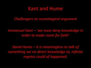 Kant and Hume
Challengers to cosmological argument
Immanuel Kant – ‘we must deny knowledge in
order to make room for faith’
David Hume – it is meaningless to talk of
something we no direct knowledge to, infinite
regress could of happened.
 