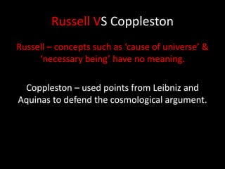Russell VS Coppleston
Russell – concepts such as ‘cause of universe’ &
‘necessary being’ have no meaning.
Coppleston – used points from Leibniz and
Aquinas to defend the cosmological argument.
 