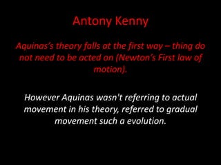 Antony Kenny
Aquinas’s theory falls at the first way – thing do
not need to be acted on (Newton’s First law of
motion).
However Aquinas wasn't referring to actual
movement in his theory, referred to gradual
movement such a evolution.
 