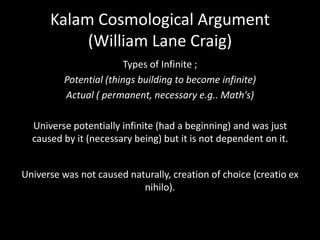 Kalam Cosmological Argument
(William Lane Craig)
Types of Infinite ;
Potential (things building to become infinite)
Actual ( permanent, necessary e.g.. Math's)
Universe potentially infinite (had a beginning) and was just
caused by it (necessary being) but it is not dependent on it.
Universe was not caused naturally, creation of choice (creatio ex
nihilo).
 