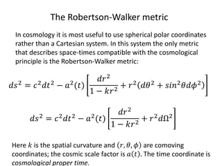 The Robertson-Walker metric
In cosmology it is most useful to use spherical polar coordinates
rather than a Cartesian system. In this system the only metric
that describes space-times compatible with the cosmological
principle is the Robertson-Walker metric:
𝑑𝑠2 = 𝑐2 𝑑𝑡2 − 𝑎2(𝑡)
𝑑𝑟2
1 − 𝑘𝑟2
+ 𝑟2 𝑑𝜃2 + 𝑠𝑖𝑛2 𝜃𝑑𝜙2
Here 𝑘 is the spatial curvature and 𝑟, 𝜃, 𝜙 are comoving
coordinates; the cosmic scale factor is 𝑎 𝑡 . The time coordinate is
cosmological proper time.
𝑑𝑠2 = 𝑐2 𝑑𝑡2 − 𝑎2(𝑡)
𝑑𝑟2
1 − 𝑘𝑟2
+ 𝑟2 𝑑Ω2
 