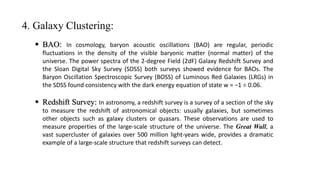 4. Galaxy Clustering:
 BAO: In cosmology, baryon acoustic oscillations (BAO) are regular, periodic
fluctuations in the density of the visible baryonic matter (normal matter) of the
universe. The power spectra of the 2-degree Field (2dF) Galaxy Redshift Survey and
the Sloan Digital Sky Survey (SDSS) both surveys showed evidence for BAOs. The
Baryon Oscillation Spectroscopic Survey (BOSS) of Luminous Red Galaxies (LRGs) in
the SDSS found consistency with the dark energy equation of state w = −1 ± 0.06.
 Redshift Survey: In astronomy, a redshift survey is a survey of a section of the sky
to measure the redshift of astronomical objects: usually galaxies, but sometimes
other objects such as galaxy clusters or quasars. These observations are used to
measure properties of the large-scale structure of the universe. The Great Wall, a
vast supercluster of galaxies over 500 million light-years wide, provides a dramatic
example of a large-scale structure that redshift surveys can detect.
 