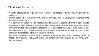 5. Cluster of Galaxies:
 A cluster of galaxies is a large collection of galaxies held together by their mutual gravitational
attraction.
 Clusters are an ideal application in the present Universe. They are usually used to constrain the
fluctuation amplitude σ8.
 A theoretical prediction for the mass function of clusters can come either from semi-analytic
arguments or from numerical simulations. The same approach can be adopted at high redshift
(which for clusters means redshifts of order one) to attempt to measure σ8 at an earlier epoch.
The evolution of σ8 is primarily driven by the value of the matter density Wm, with a sub-
dominant dependence on the dark energy properties.
 The Planck observations were used to produce a sample of 189 clusters selected by the SZ
effect. For an assumed flat LCDM model, the Planck Collaboration found σ8 = 0.77±0.02 and -
Wm = 0.29±0.02.
 