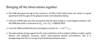 Bringing all the observations together:
 The CMB data gives the age of the universe is 13.798 ± 0.037 billion years old which is in good
agreement with the ages of the globular cluster and radioactive dating.
 Inclusion of BAO data, plus the assumption that the dark energy is a cosmological constant, with
the CMB data yields a constraint on Wtot = Wi + WL =1.0005±0.0033.
 From the CMB and BAO data the cosmological constant w = −1.13+0.13
−0.11 .
 The data provide strong support for the main predictions of the simplest inflation models: spatial
flatness and adiabatic, Gaussian, nearly scale-invariant density perturbations. But it is
disappointing that there is no sign of primordial gravitational waves.
 