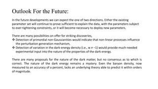Outlook For the Future:
In the future developments we can expect the one of two directions. Either the existing
parameter set will continue to prove sufficient to explain the data, with the parameters subject
to ever-tightening constraints, or it will become necessary to deploy new parameters.
There are many possibilities on offer for striking discoveries,
 Detection of primordial non-Gaussianities would indicate that non-linear processes influence
the perturbation generation mechanism,
 Detection of variation in the dark-energy density (i.e., w ≠ −1) would provide much-needed
experimental input into the nature of the properties of the dark energy.
There are many proposals for the nature of the dark matter, but no consensus as to which is
correct. The nature of the dark energy remains a mystery. Even the baryon density, now
measured to an accuracy of a percent, lacks an underlying theory able to predict it within orders
of magnitude.
 