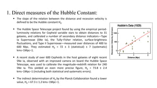 1. Direct measures of the Hubble Constant:
 The slope of the relation between the distance and recession velocity is
defined to be the Hubble constant H0.
 The Hubble Space Telescope project found by using the empirical period-
luminosity relations for Cepheid variable stars to obtain distances to 31
galaxies, and calibrated a number of secondary distance indicators—Type
Ia Supernovae (SNe Ia), the Tully–Fisher relation, surface-brightness
fluctuations, and Type II Supernovae—measured over distances of 400 to
600 Mpc. They estimated H0 = 72 ± 3 (statistical) ± 7 (systematic)
kms−1Mpc−1.
 A recent study of over 600 Cepheids in the host galaxies of eight recent
SNe Ia, observed with an improved camera on board the Hubble Space
Telescope, was used to calibrate the magnitude–redshift relation for 240
SNe Ia. This yielded an even more precise figure, H0 = 73.8 ± 2.4
kms−1Mpc−1 (including both statistical and systematic errors).
 The indirect determination of H0 by the Planck Collaboration found a lower
value, H0 = 67.3 ± 1.2 kms−1Mpc−1.
 