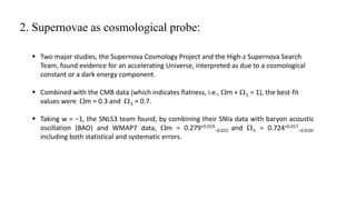 2. Supernovae as cosmological probe:
 Two major studies, the Supernova Cosmology Project and the High-z Supernova Search
Team, found evidence for an accelerating Universe, interpreted as due to a cosmological
constant or a dark energy component.
 Combined with the CMB data (which indicates flatness, i.e., Wm + WL = 1), the best-fit
values were Wm ≈ 0.3 and WL ≈ 0.7.
 Taking w = −1, the SNLS3 team found, by combining their SNIa data with baryon acoustic
oscillation (BAO) and WMAP7 data, Wm = 0.279+0.019
−0.015 and WL = 0.724+0.017
−0.016,
including both statistical and systematic errors.
 