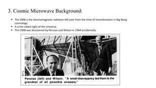 3. Cosmic Microwave Background:
 The CMB is the electromagnetic radiation left over from the time of recombination in Big-Bang
cosmology.
 It is the oldest light of the Universe.
 This CMB was discovered by Penzias and Wilson in 1964 accidentally.
 