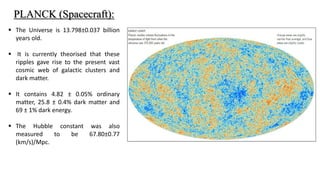  The Universe is 13.798±0.037 billion
years old.
 It is currently theorised that these
ripples gave rise to the present vast
cosmic web of galactic clusters and
dark matter.
 It contains 4.82 ± 0.05% ordinary
matter, 25.8 ± 0.4% dark matter and
69 ± 1% dark energy.
 The Hubble constant was also
measured to be 67.80±0.77
(km/s)/Mpc.
PLANCK (Spacecraft):
 