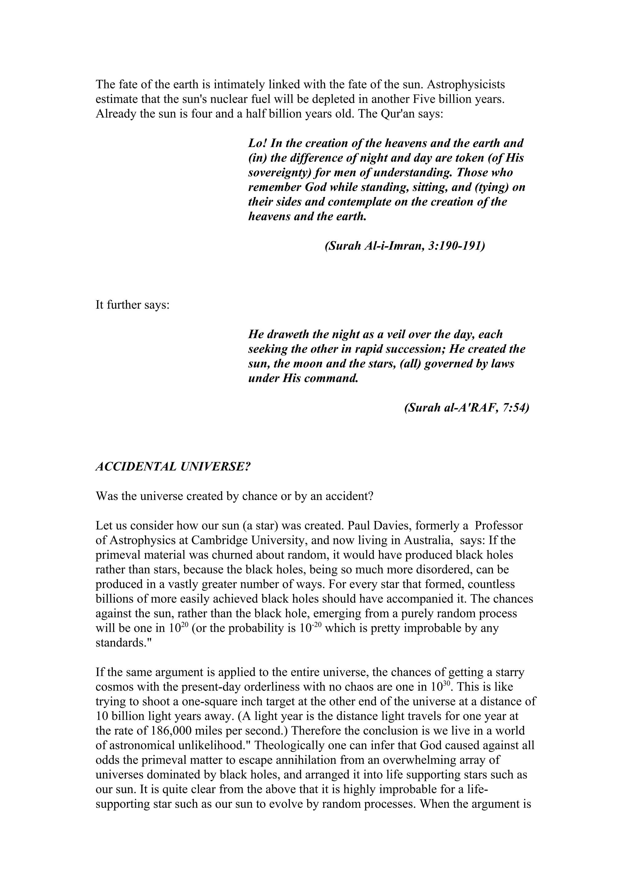 The fate of the earth is intimately linked with the fate of the sun. Astrophysicists
estimate that the sun's nuclear fuel will be depleted in another Five billion years.
Already the sun is four and a half billion years old. The Qur'an says:

                               Lo! In the creation of the heavens and the earth and
                               (in) the difference of night and day are token (of His
                               sovereignty) for men of understanding. Those who
                               remember God while standing, sitting, and (tying) on
                               their sides and contemplate on the creation of the
                               heavens and the earth.

                                              (Surah Al-i-Imran, 3:190-191)



It further says:

                               He draweth the night as a veil over the day, each
                               seeking the other in rapid succession; He created the
                               sun, the moon and the stars, (all) governed by laws
                               under His command.

                                                               (Surah al-A'RAF, 7:54)



ACCIDENTAL UNIVERSE?

Was the universe created by chance or by an accident?

Let us consider how our sun (a star) was created. Paul Davies, formerly a Professor
of Astrophysics at Cambridge University, and now living in Australia, says: If the
primeval material was churned about random, it would have produced black holes
rather than stars, because the black holes, being so much more disordered, can be
produced in a vastly greater number of ways. For every star that formed, countless
billions of more easily achieved black holes should have accompanied it. The chances
against the sun, rather than the black hole, emerging from a purely random process
will be one in 1020 (or the probability is 10-20 which is pretty improbable by any
standards."

If the same argument is applied to the entire universe, the chances of getting a starry
cosmos with the present-day orderliness with no chaos are one in 1030. This is like
trying to shoot a one-square inch target at the other end of the universe at a distance of
10 billion light years away. (A light year is the distance light travels for one year at
the rate of 186,000 miles per second.) Therefore the conclusion is we live in a world
of astronomical unlikelihood." Theologically one can infer that God caused against all
odds the primeval matter to escape annihilation from an overwhelming array of
universes dominated by black holes, and arranged it into life supporting stars such as
our sun. It is quite clear from the above that it is highly improbable for a life-
supporting star such as our sun to evolve by random processes. When the argument is
 