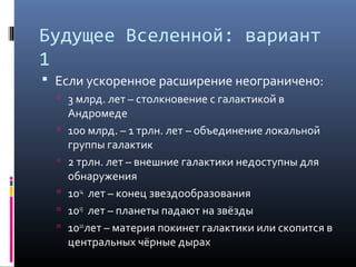 Будущее Вселенной: вариант
1
 Если ускоренное расширение неограничено:
   3 млрд. лет – столкновение с галактикой в
      Андромеде
     100 млрд. – 1 трлн. лет – объединение локальной
      группы галактик
     2 трлн. лет – внешние галактики недоступны для
      обнаружения
     1014 лет – конец звездообразования
     1015 лет – планеты падают на звёзды
     1020 лет – материя покинет галактики или скопится в
      центральных чёрные дырах
 