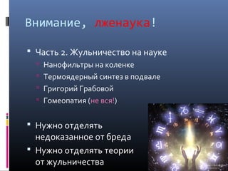 Внимание, лженаука!

 Часть 2. Жульничество на науке
   Нанофильтры на коленке
   Термоядерный синтез в подвале
   Григорий Грабовой
   Гомеопатия (не вся!)


 Нужно отделять
  недоказанное от бреда
 Нужно отделять теории
  от жульничества
 