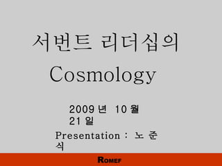 2009 년  10 월  21 일 Presentation :  노 준 식 서번트 리더십의  Cosmology  