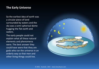 © ABCC Australia 2015 new-physics.com
The Early Universe
So the earliest idea of earth
was a circular piece of land
surrounded by waters and
the sky was a semi-spherical
dome hugging the flat
earth and waters.
The early people could not
explain what all these
natural elements and
phenomena were. The best
answer they could have
were that they are gods
who ran the universe in an
 