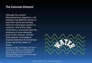 © ABCC Australia 2015 new-physics.com
The Common Element
Although the ancient
Mesopotamians, Egyptians, and
Hebrews had different stories of how
their world was formed, there are
many basic aspects in common. One
of the major similarities is connected
with the existence of some elements
prior to the creation. All their most
popular cosmological theories held
that the world had arisen out of the
waters of chaos.
[Douglas A. Knight, "Cosmogony and Order in the
Hebrew Tradition," in Cosmogony and Ethical
Order: New Studies in Comparative Ethics, ed.
Robin W. Lovin and Frank E. Reynolds (Chicago: The
University of Chicago Press, 1985), pp. 138-139.]
 