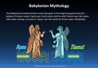 © ABCC Australia 2015 new-physics.com
Babylonian Mythology
The Babylonians believed there were two gods in the beginning governing the
bodies of chaotic water: Apsû over fresh water and his wife Tiamat over salt water.
[Ab=water and zu= to know or ‘deep’ was the name for fresh water. Wikipedia]
Apsu Tiamut
FRESH WATER SALT WATER
 