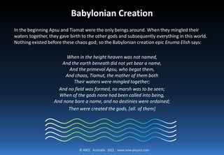 © ABCC Australia 2015 new-physics.com
Babylonian Creation
In the beginning Apsu and Tiamat were the only beings around. When
they mingled their waters together, they gave birth to the other gods and
subsequently everything in this world. Nothing existed before these chaos
god; so the Babylonian creation epic Enuma Elish says:
 