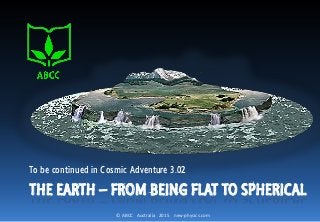 © ABCC Australia 2015 new-physics.com
THE EARTH – FROM BEING FLAT TO SPHERICAL
To be continued in Cosmic Adventure 3.02
 