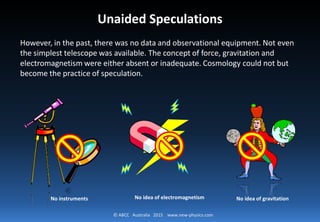 © ABCC Australia 2015 new-physics.com
Unaided Speculations
However, in the past, there was no data and observational equipment. Not
even the simplest telescope was available. The concept of force, gravitation
and electromagnetism were either absent or inadequate. Cosmology could
not but become the practice of speculation.
No instruments No idea of electromagnetism No idea of gravitation
 