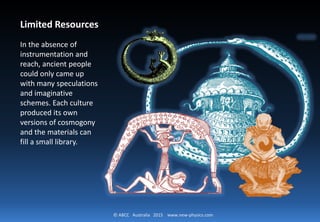 © ABCC Australia 2015 new-physics.com
Limited Resources
In the absence of
instrumentation and
reach, ancient
people could only
came up with many
speculations and
imaginative
schemes. Each
culture produced its
own versions of
cosmogony and the
materials can fill a
small library.
 