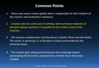 © ABCC Australia 2015 new-physics.com
Common Points
1. There was some creator god(s) who is responsible for the creation of the
cosmos and humanity's existence.
2. Creation did not come out of nothing. Some primary materials or
element always existed or in parallel to the creator prior to the creation.
3. The cosmos created were structured as a closed, three-storied whole.
The earth, in particular, is a flat piece of land surrounded by the
primeval ocean
4. The creator god subsequently became the sovereign power dominating
the functions and destinies of what he or they have created.
 