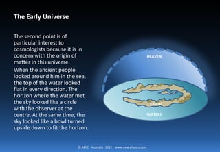 © ABCC Australia 2015 new-physics.com
The Early Universe
The second point is of particular
interest to cosmologists because it
is in concern with the origin of
matter in this universe.
When the ancient people looked
around him in the sea, the top of
the water looked flat in every
direction. The horizon where the
water met the sky looked like a
circle with the observer at the
centre. At the same time, the sky
looked like a bowl turned upside
down to fit the horizon.
HEAVEN
EARTH
WATERS
 