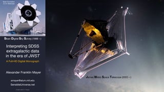 Alexander Franklin Mayer
amayer@alum.mit.edu
SensibleUniverse.net
Interpreting SDSS
extragalactic data
in the era of JWST
A Full-HD Digital Monograph
James Webb Space Telescope (2022 – )
Sloan Foundation
2.5 m Telescope
Sloan Digital Sky Survey (1998 – )
© 2023–2024 A. F. Mayer
Study each page with care and attention to detail.
 
