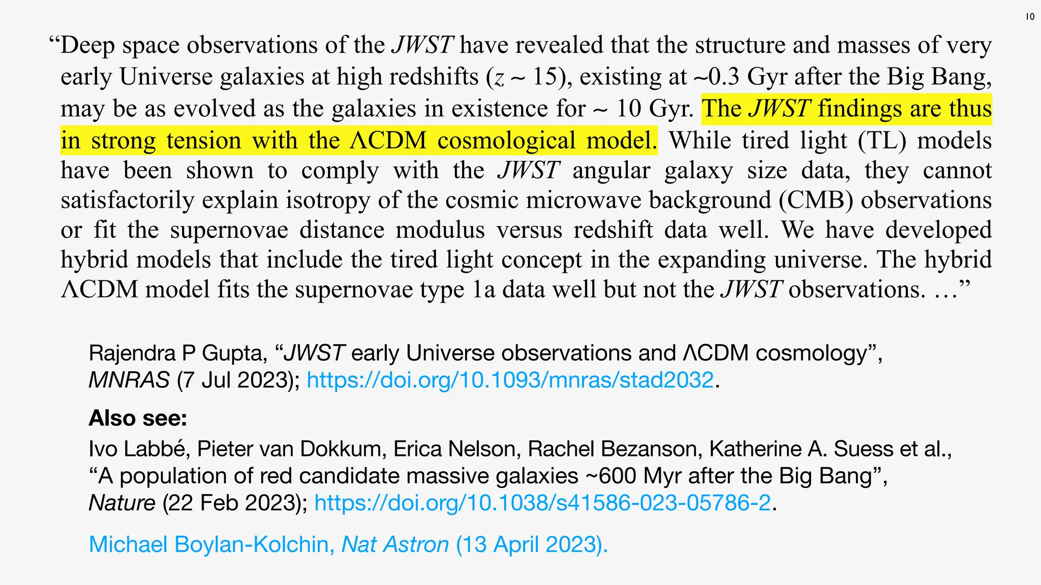 10
“Deep space observations of the JWST have revealed that the structure and masses of very
early Universe galaxies at high redshifts (z ∼ 15), existing at ∼0.3 Gyr after the Big Bang,
may be as evolved as the galaxies in existence for ∼ 10 Gyr. The JWST findings are thus
in strong tension with the ΛCDM cosmological model. While tired light (TL) models
have been shown to comply with the JWST angular galaxy size data, they cannot
satisfactorily explain isotropy of the cosmic microwave background (CMB) observations
or fit the supernovae distance modulus versus redshift data well. We have developed
hybrid models that include the tired light concept in the expanding universe. The hybrid
ΛCDM model fits the supernovae type 1a data well but not the JWST observations. …”
Ivo Labbé, Pieter van Dokkum, Erica Nelson, Rachel Bezanson, Katherine A. Suess et al.,
“A population of red candidate massive galaxies ~600 Myr after the Big Bang”,
Nature (22 Feb 2023); https://doi.org/10.1038/s41586-023-05786-2.
Also see:
Michael Boylan-Kolchin, Nat Astron (13 April 2023).
Rajendra P Gupta, “JWST early Universe observations and ΛCDM cosmology”,
MNRAS (7 Jul 2023); https://doi.org/10.1093/mnras/stad2032.
 