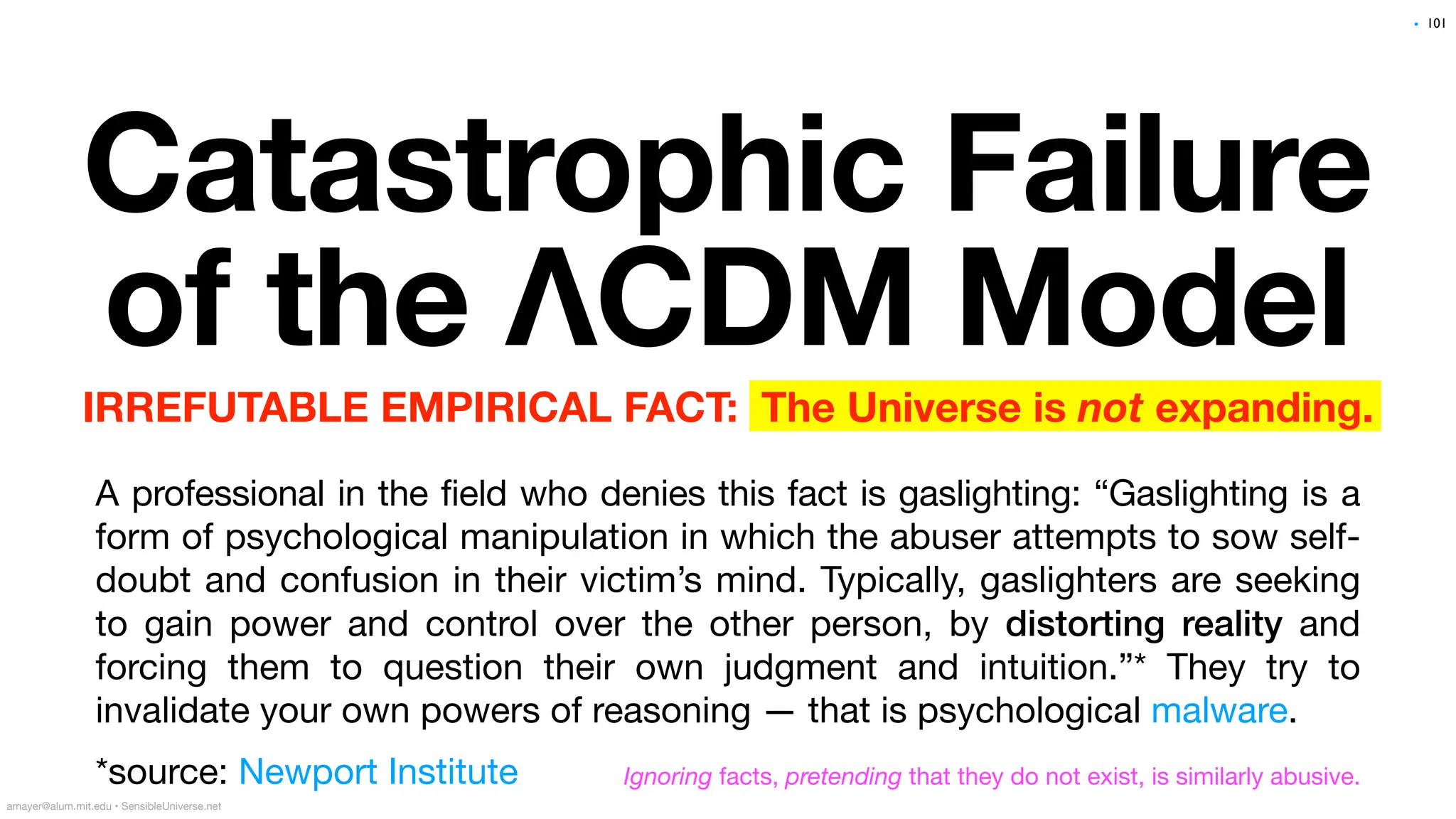 Catastrophic Failure
of the ΛCDM Model
IRREFUTABLE EMPIRICAL FACT: The Universe is not expanding.
A professional in the field who denies this fact is gaslighting: “Gaslighting is a
form of psychological manipulation in which the abuser attempts to sow self-
doubt and confusion in their victim’s mind. Typically, gaslighters are seeking
to gain power and control over the other person, by distorting reality and
forcing them to question their own judgment and intuition.”* They try to
invalidate your own powers of reasoning — that is psychological malware.
*source: Newport Institute
101
amayer@alum.mit.edu • SensibleUniverse.net
Ignoring facts, pretending that they do not exist, is similarly abusive.
•
 