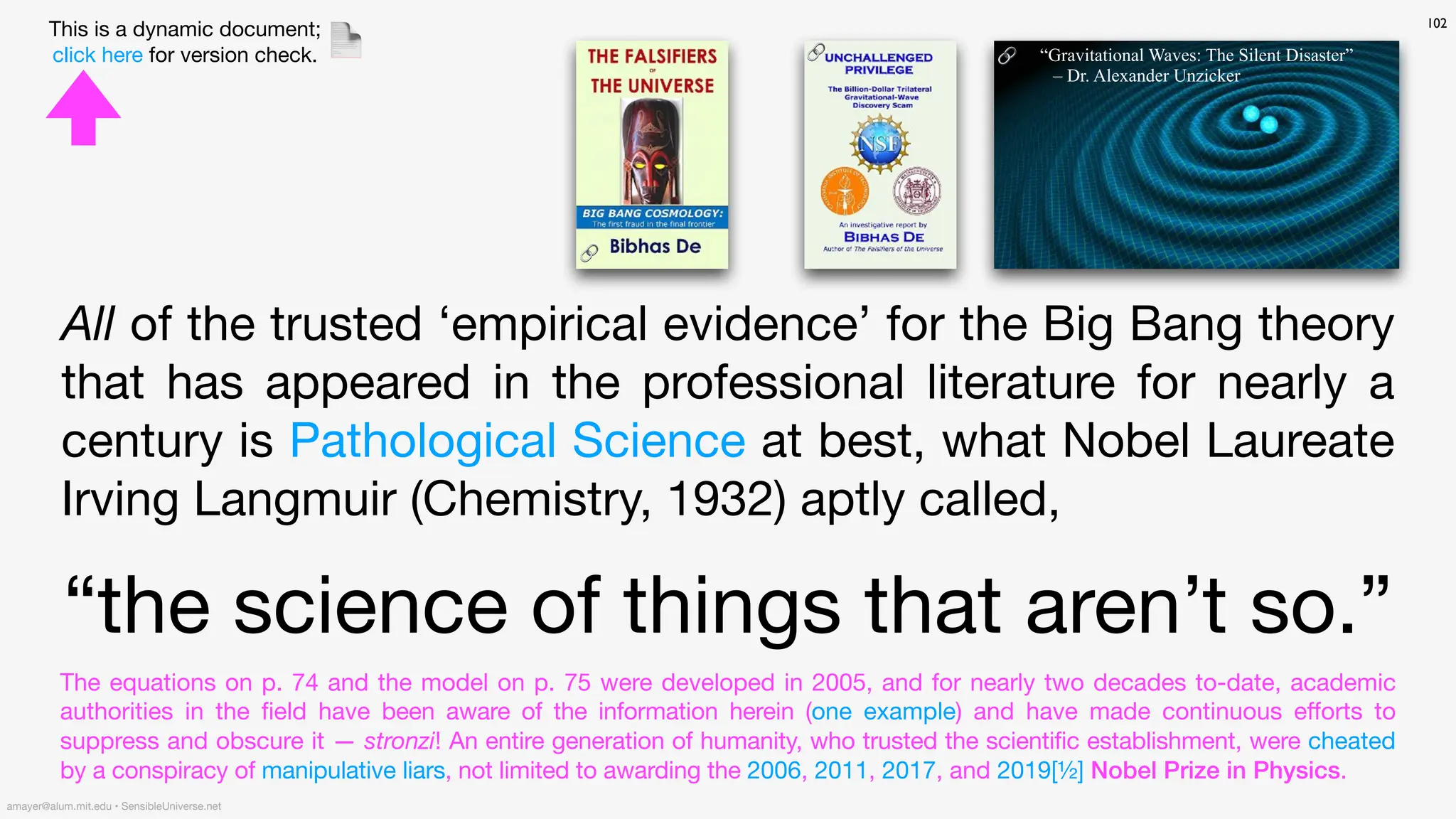 102
amayer@alum.mit.edu • SensibleUniverse.net
This is a dynamic document;
click here for version check. 📄
All of the trusted ‘empirical evidence’ for the Big Bang theory
that has appeared in the professional literature for nearly a
century is Pathological Science at best, what Nobel Laureate
Irving Langmuir (Chemistry, 1932) aptly called,
“the science of things that aren’t so.”
The equations on p. 74 and the model on p. 75 were developed in 2005, and for nearly two decades to-date, academic
authorities in the
fi
eld have been aware of the information herein (one example) and have made continuous e
ff
orts to
suppress and obscure it — stronzi! An entire generation of humanity, who trusted the scientific establishment, were cheated
by a conspiracy of manipulative liars, not limited to awarding the 2006, 2011, 2017, and 2019[½] Nobel Prize in Physics.
🔗
🔗 🔗 “Gravitational Waves: The Silent Disaster”
– Dr. Alexander Unzicker
 