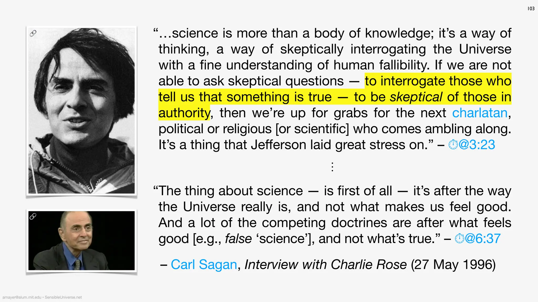 103
“…science is more than a body of knowledge; it’s a way of
thinking, a way of skeptically interrogating the Universe
with a
fi
ne understanding of human fallibility. If we are not
able to ask skeptical questions — to interrogate those who
tell us that something is true — to be skeptical of those in
authority, then we’re up for grabs for the next charlatan,
political or religious [or scientific] who comes ambling along.
It’s a thing that Je
ff
erson laid great stress on.” – ⏱@3:23
⋮
“The thing about science — is
fi
rst of all — it’s after the way
the Universe really is, and not what makes us feel good.
And a lot of the competing doctrines are after what feels
good [e.g., false ‘science’], and not what’s true.” – ⏱@6:37
– Carl Sagan, Interview with Charlie Rose (27 May 1996)
amayer@alum.mit.edu • SensibleUniverse.net
🔗
🔗
 